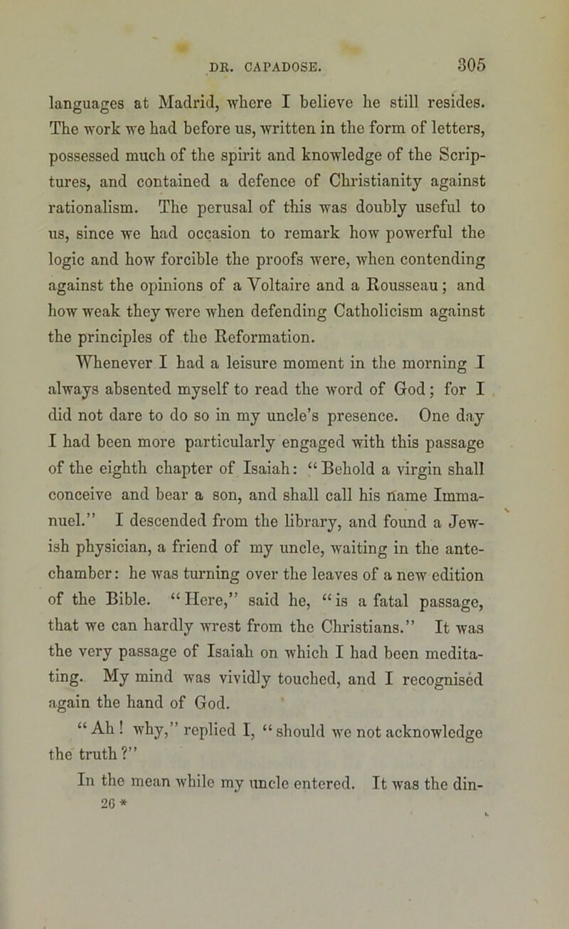 languages at Madrid, where I believe he still resides. The work we had before us, written in the form of letters, possessed much of the spirit and knowledge of the Scrip- tures, and contained a defence of Christianity against rationalism. The perusal of this was doubly useful to us, since we had occasion to remark how powerful the logic and how forcible the proofs were, when contending against the opinions of a Voltaire and a Rousseau; and how weak they were when defending Catholicism against the principles of the Reformation. Whenever I had a leisure moment in the morning I always absented myself to read the word of God; for I did not dare to do so in my uncle’s presence. One day I had been more particularly engaged with this passage of the eighth chapter of Isaiah: “Behold a virgin shall conceive and bear a son, and shall call his name Imma- nuel.” I descended from the library, and found a Jew- ish physician, a friend of my uncle, waiting in the ante- chamber : he was turning over the leaves of a new edition of the Bible. “ Here,” said he, “ is a fatal passage, that we can hardly wrest from the Christians.” It was the very passage of Isaiah on which I had been medita- ting. My mind was vividly touched, and I recognised again the hand of God. “ Ah ! why,” replied I, “ should we not acknowledge the truth?” In the mean while my uncle entered. It was the din-