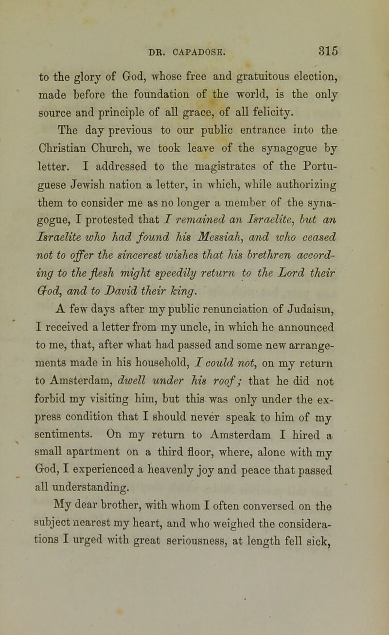 to the glory of God, whose free and gratuitous election, made before the foundation of the world, is the only source and principle of all grace, of all felicity. The day previous to our public entrance into the Christian Church, we took leave of the synagogue by letter. I addressed to the magistrates of the Portu- guese Jewish nation a letter, in which, while authorizing them to consider me as no longer a member of the syna- gogue, I protested that I remained an Israelite, but an Israelite who had found his Messiah, and who ceased not to offer the sincerest wishes that his brethren accord- ing to the flesh might speedily return to the Lord their Grod, and to David their king. A few days after my public renunciation of Judaism, I received a letter from my uncle, in which he announced to me, that, after what had passed and some new arrange- ments made in his household, I could not, on my return to Amsterdam, dwell under his roof; that he did not forbid my visiting him, but this was only under the ex- press condition that I should never speak to him of my sentiments. On my return to Amsterdam I hired a small apartment on a third floor, where, alone with my God, I experienced a heavenly joy and peace that passed all understanding. My dear brother, with whom I often conversed on the subject nearest my heart, and who weighed the considera- tions I urged with great seriousness, at length fell sick,