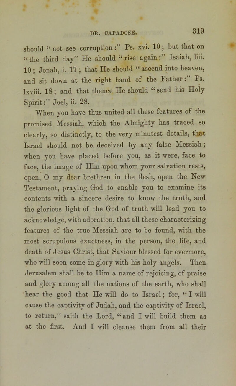 should “not see corruption:” Ps. xvi. 10; but that on “the third day” He should “rise again:” Isaiah, liii. 10; Jonah, i. 17 ; that He should “ ascend into heaven, and sit down at the right hand of the Father:” Ps. Ixviii. 18; and that thence He should “ send his Holy Spirit:” Joel, ii. 28. When you have thus united all these features of the promised Messiah, which the Almighty has traced so clearly, so distinctly, to the very minutest details, that Israel should not ho deceived by any false Messiah; when you have placed before you, as it were, face to face, the image of Him upon whom your salvation rests, open, 0 my dear brethren in the flesh, open the New Testament, praying God to enable you to examine its contents with a sincere desire to know the truth, and the glorious light of the God of truth will lead you to acknowledge, with adoration, that all these characterizing features of the true Messiah are to be found, with the most scrupulous exactness, in the person, the life, and death of Jesus Christ, that Saviour blessed for evermore, who will soon come in glory with his holy angels. Then Jerusalem shall be to Him a name of rejoicing, of praise and glory among all the nations of the earth, who shall hear the good that He will do to Israel; for, “ I will cause the captivity of Judah, and the captivity of Israel, to return,” saith the Lord, “and I will build them as at the first. And I will cleanse them from all their