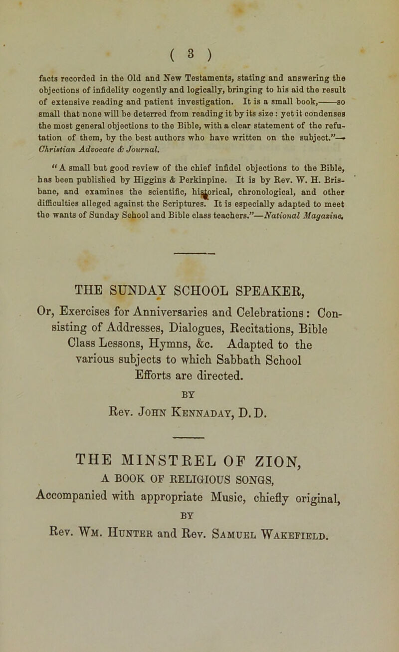 facts recorded in the Old and New Testaments, stating and answering the objections of infidelity cogently and logically, bringing to his aid the result of extensive reading and patient investigation. It is a small book, so small that none will be deterred from reading it by its size : yet it condenses the most general objections to the Bible, with a clear statement of the refu- tation of them, by the best authors who have written on the subject.”— Christian Advocate & Journal. “ A small but good review of the chief infidel objections to the Bible, has been published by Higgins & Perkinpine. It is by Rev. W. H. Bris- bane, and examines the scientific, historical, chronological, and other difficulties alleged against the Scriptures. It is especially adapted to meet the wants of Sunday School and Bible class teachers.”—National Magazine. THE SUNDAY SCHOOL SPEAKER, Or, Exercises for Anniversaries and Celebrations : Con- sisting of Addresses, Dialogues, Recitations, Bible Class Lessons, Hymns, &c. Adapted to tbe various subjects to which Sabbath School Efforts are directed. BY Rev. John Kennaday, D. D. THE MINSTREL OF ZION, A BOOK OF RELIGIOUS SONGS, Accompanied with appropriate Music, chiefly original, BY Rev. Wm. Hunter and Rev. Samuel Wakefield.