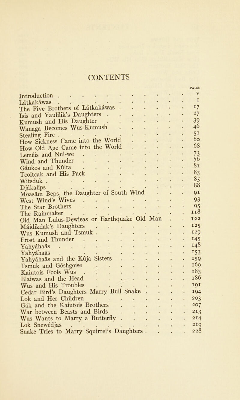 Introduction Latkakawas . . • The Five Brothers of Latkakawas . . . Isis and Yaulilik’s Daughters Kumush and His Daughter Wanaga Becomes Wus-Kumush .... Stealing Fire How Sickness Came into the World How Old Age Came into the World Lemeis and Nul-we Wind and Thunder Gaukos and Kftlta Tcoitcak and His Pack Witsduk Djakalips • Moasam Beps, the Daughter of South Wind West Wind’s Wives The Star Brothers The Rainmaker Old Man Lulus-Dewieas or Earthquake Old Man Maidikdak’s Daughters Wus Kumush and Tsmuk Frost and Thunder Yahyahaas Yahyahaas Yahyahaas and the Kuja Sisters .... Tsmuk and Goshgoise Kaiutois Fools Wus Blaiwas and the Head Wus and His Troubles Cedar Bird’s Daughters Marry Bull Snake . Lok and Her Children Gak and the Kaiutois Brothers .... War between Beasts and Birds .... Wus Wants to Marry a Butterfly .... Lok Snewedjas Snake Tries to Marry Squirrel’s Daughters . PAGE V I 17 27 39 46 5i 60 68 73 76 81 83 85 88 91 93 95 118 122 125 129 i45 148 i53 159 169 183 186 191 194 203 207 213 214 219 228