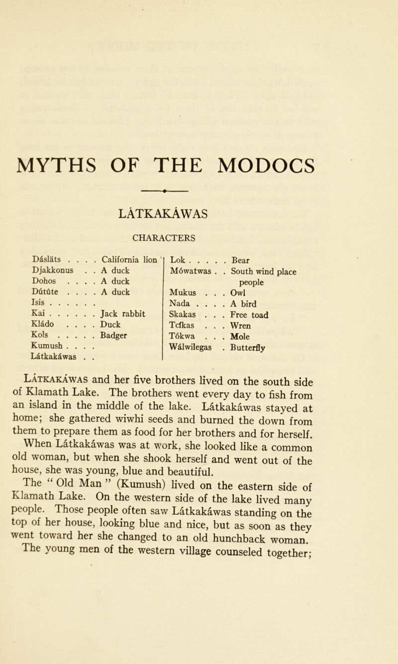 MYTHS OF THE MODOCS ♦ lAtkakAwas CHARACTERS D&slats . . . . California lion Djakkonus . . A duck Dohos . . . . A duck Dutute . . . . A duck Isis .... • • Kai .... Klado . . . . Duck Kols . . . . . Badger Kumush . . • • Ldtkakdwas • • Lok .... . Bear M6watwas . . South wind people Mukus . . . Owl Nada . . . . A bird Skakas . . . Free toad Tcfkas . . . Wren T6kwa . . . Mole Walwilegas . Butterfly Latkakawas and her five brothers lived on the south side of Klamath Lake. The brothers went every day to fish from an island in the middle of the lake. Latkakawas stayed at home; she gathered wiwhi seeds and burned the down from them to prepare them as food for her brothers and for herself. When Latkakawas was at work, she looked like a common old woman, but when she shook herself and went out of the house, she was young, blue and beautiful. The Old Man (Kumush) lived on the eastern side of Klamath Lake. On the western side of the lake lived many people. Those people often saw Latkakawas standing on the top of her house, looking blue and nice, but as soon as they went toward her she changed to an old hunchback woman. The young men of the western village counseled together;