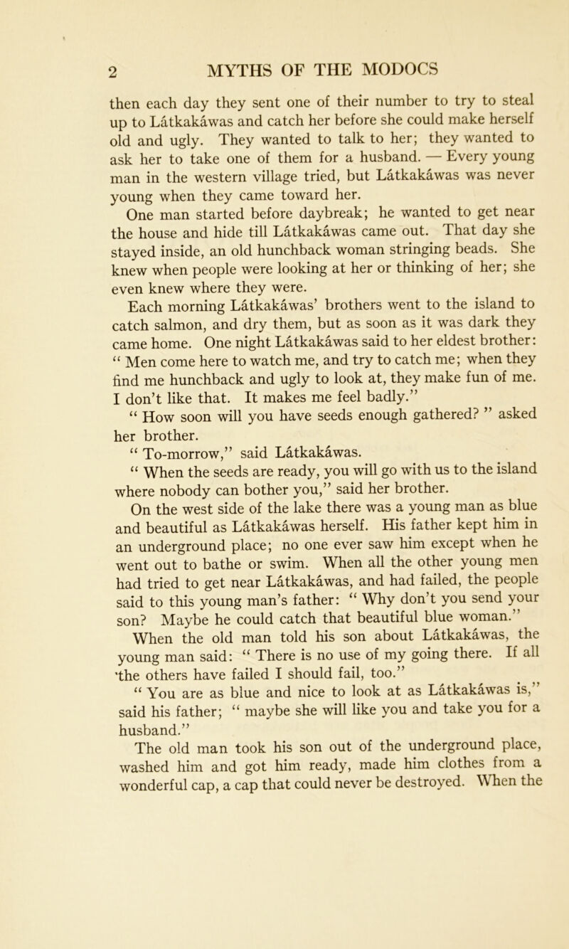 then each day they sent one of their number to try to steal up to Latkakawas and catch her before she could make herself old and ugly. They wanted to talk to her; they wanted to ask her to take one of them for a husband. — Every young man in the western village tried, but Latkakawas was never young when they came toward her. One man started before daybreak; he wanted to get near the house and hide till Latkakawas came out. That day she stayed inside, an old hunchback woman stringing beads. She knew when people were looking at her or thinking of her; she even knew where they were. Each morning Latkakawas’ brothers went to the island to catch salmon, and dry them, but as soon as it was dark they came home. One night Latkakawas said to her eldest brother: “ Men come here to watch me, and try to catch me; when they find me hunchback and ugly to look at, they make fun of me. I don’t like that. It makes me feel badly.” “ How soon will you have seeds enough gathered? ” asked her brother. “ To-morrow,” said Latkakawas. “ When the seeds are ready, you will go with us to the island where nobody can bother you,” said her brother. On the west side of the lake there was a young man as blue and beautiful as Latkakawas herself. His father kept him in an underground place; no one ever saw him except when he went out to bathe or swim. When all the other young men had tried to get near Latkakawas, and had failed, the people said to this young man’s father: “ Why don’t you send your son? Maybe he could catch that beautiful blue woman.” When the old man told his son about Latkakawas, the young man said: “ There is no use of my going there. If all 'the others have failed I should fail, too.” u You are as blue and nice to look at as Latkakawas is, said his father; u maybe she will like you and take you for a husband.” The old man took his son out of the underground place, washed him and got him ready, made him clothes from a wonderful cap, a cap that could never be destroyed. When the