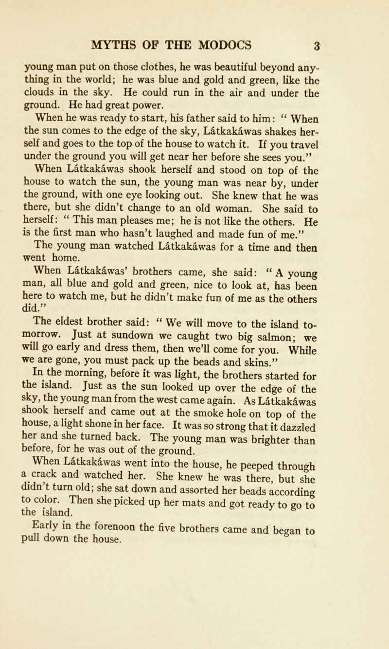 young man put on those clothes, he was beautiful beyond any- thing in the world; he was blue and gold and green, like the clouds in the sky. He could run in the air and under the ground. He had great power. When he was ready to start, his father said to him: “ When the sun comes to the edge of the sky, Latkakawas shakes her- self and goes to the top of the house to watch it. If you travel under the ground you will get near her before she sees you.” When Latkakawas shook herself and stood on top of the house to watch the sun, the young man was near by, under the ground, with one eye looking out. She knew that he was there, but she didn’t change to an old woman. She said to herself: “ This man pleases me; he is not like the others. He is the first man who hasn’t laughed and made fun of me.” The young man watched Latkakawas for a time and then went home. When Latkakawas’ brothers came, she said: “ A young man, all blue and gold and green, nice to look at, has been here to watch me, but he didn’t make fun of me as the others did.” The eldest brother said: “ We will move to the island to- morrow. Just at sundown we caught two big salmon; we will go early and dress them, then we’ll come for you. While we are gone, you must pack up the beads and skins.” In the morning, before it was light, the brothers started for the island. Just as the sun looked up over the edge of the sky, the young man from the west came again. As Latkakawas shook herself and came out at the smoke hole on top of the house, a light shone in her face. It was so strong that it dazzled her and she turned back. The young man was brighter than before, for he was out of the ground. When Latkakawas went into the house, he peeped through a crack and watched her. She knew he was there, but she didn’t turn old; she sat down and assorted her beads according to color. Then she picked up her mats and got ready to go to the island. Early in the forenoon the five brothers came and began to pull down the house.