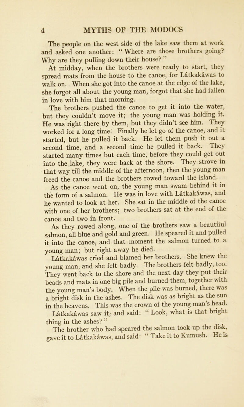 The people on the west side of the lake saw them at work and asked one another: “ Where are those brothers going? Why are they pulling down their house? ” At midday, when the brothers were ready to start, they spread mats from the house to the canoe, for Latkakawas to walk on. When she got into the canoe at the edge of the lake, she forgot all about the young man, forgot that she had fallen in love with him that morning. The brothers pushed the canoe to get it into the water, but they couldn’t move it; the young man was holding it. He was right there by them, but they didn’t see him. They worked for a long time; Finally he let go of the canoe, and it started, but he pulled it back. He let them push it out a second time, and a second time he pulled it back. They started many times but each time, before they could get out into the lake, they were back at the shore. They strove in that way till the middle of the afternoon, then the young man freed the canoe and the brothers rowed toward the island. As the canoe went on, the young man swam behind it in the form of a salmon. He was in love with Latkakawas, and he wanted to look at her. She sat in the middle of the canoe with one of her brothers; two brothers sat at the end of the canoe and two in front. As they rowed along, one of the brothers saw a beautiful salmon, all blue and gold and green. He speared it and pulled it into the canoe, and that moment the salmon turned to a young man; but right away he died. Latkakawas cried and blamed her brothers. She knew the young man, and she felt badly. The brothers felt badly, too. They went back to the shore and the next day the} put their beads and mats in one big pile and burned them, together with the young man’s body. When the pile was burned, there was a bright disk in the ashes. The disk was as bright as the sun in the heavens. This was the crown of the young man s head. Latkakawas saw it, and said: “ Look, what is that bright thing in the ashes? ” The brother who had speared the salmon took up the disk, gave it to Latkakawas, and said: “ Take it to Kumush. He is