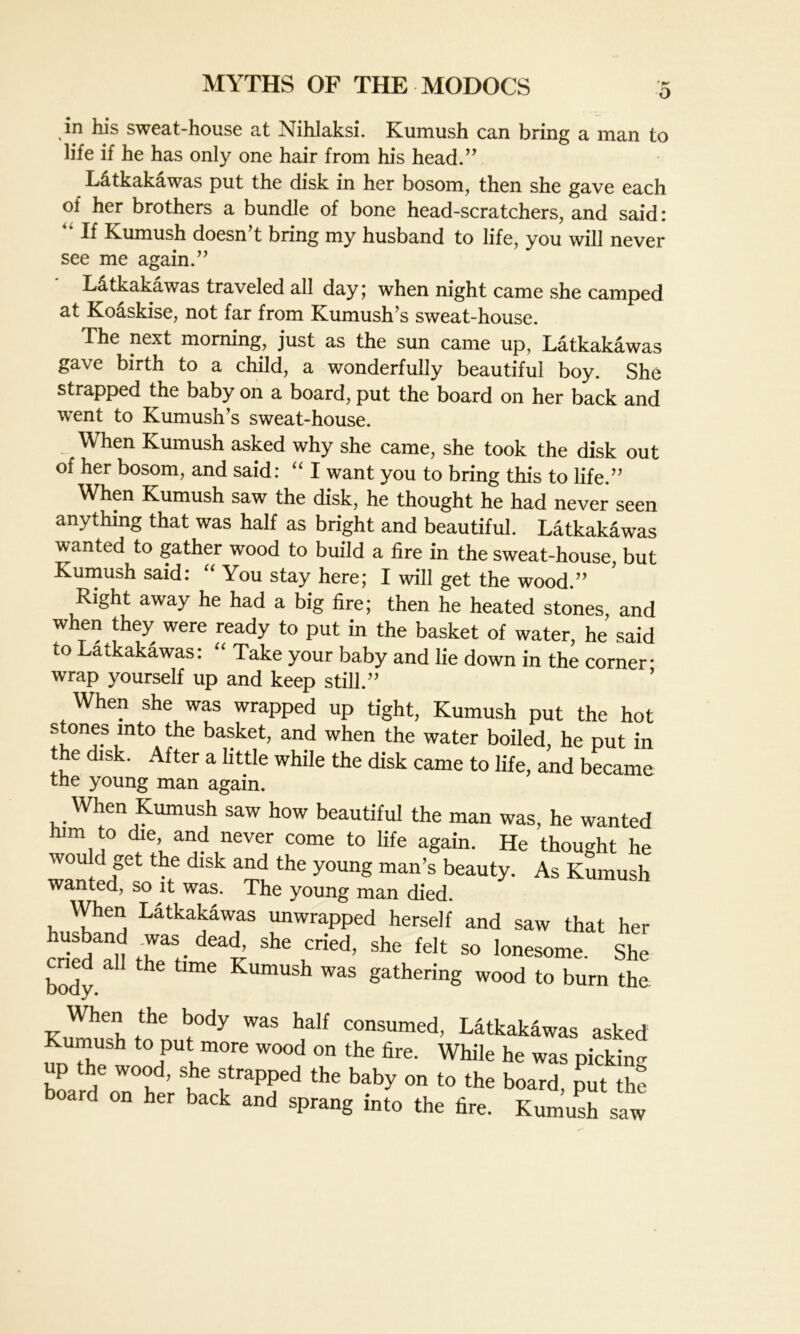 in his sweat-house at Nihlaksi. Kumush can bring a man to life if he has only one hair from his head.” L&tkakawas put the disk in her bosom, then she gave each of her brothers a bundle of bone head-scratchers, and said: •' If Kumush doesn’t bring my husband to life, you will never see me again.” Litkakawas traveled all day; when night came she camped at Koaskise, not far from Kumush’s sweat-house. The next morning, just as the sun came up, Latkakawas gave birth to a child, a wonderfully beautiful boy. She strapped the baby on a board, put the board on her back and •went to Kumush’s sweat-house. When Kumush asked why she came, she took the disk out of her bosom, and said: “ I want you to bring this to life.” When Kumush saw the disk, he thought he had never seen anything that was half as bright and beautiful. Latkakawas wanted to gather wood to build a fire in the sweat-house, but Kumush said: “ You stay here; I will get the wood.” Right away he had a big fire; then he heated stones, and when they were ready to put in the basket of water, he said to Latkakawas: “ Take your baby and lie down in the corner wrap yourself up and keep still.” When she was wrapped up tight, Kumush put the hot stones mto the basket, and when the water boiled, he put in the disk. After a little while the disk came to life, and became the young man again. When Kumush saw how beautiful the man was, he wanted him to die and never come to life again. He thought he would get the disk and the young man’s beauty. As Kumush wanted, so it was. The young man died. When Latkakawas unwrapped herself and saw that her husband was _ dead, she cried, she felt so lonesome. She cried all the time Kumush was gathering wood to burn the When the body was half consumed, Latkakawas asked Kumush to put more wood on the fire. While he was picking up the wood, she strapped the baby on to the board, put thf board on her back and sprang into the fire. Kumush sal