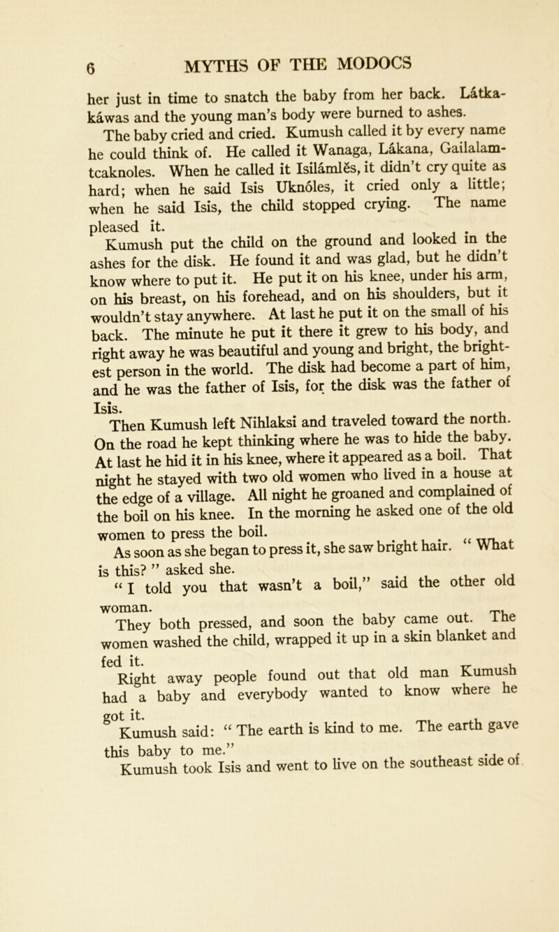 her just in time to snatch the baby from her back. Latka- kawas and the young man s body were burned to ashes. The baby cried and cried. Kumush called it by every name he could think of. He called it Wanaga, Lakana. Gailalam- tcaknoles. When he called it IsilamlSs, it didn’t cry quite as hard; when he said Isis Uknoles, it cried only a little, when he said Isis, the child stopped crying. The name pleased it. Kumush put the child on the ground and looked in the ashes for the disk. He found it and was glad, but he didn’t know where to put it. He put it on his knee, under his arm, on his breast, on his forehead, and on his shoulders, but it wouldn’t stay anywhere. At last he put it on the small of his back. The minute he put it there it grew to his body, and right away he was beautiful and young and bright, the bright- est person in the world. The disk had become a part of him, and he was the father of Isis, for the disk was the father of Then Kumush left Nihlaksi and traveled toward the north. On the road he kept thinking where he was to hide the baby. At last he hid it in his knee, where it appeared as a boil. That night he stayed with two old women who lived in a house at the edge of a village. All night he groaned and complained of the boil on his knee. In the morning he asked one of the old women to press the boil. . . As soon as she began to press it, she saw bright hair. W Hat is this? ” asked she. «j told you that wasn’t a boil,” said the other old woman. T, They both pressed, and soon the baby came out. ine women washed the child, wrapped it up in a skin blanket and Right away people found out that old man Kumush had a baby and everybody wanted to know where he g°Kumush said: “ The earth is kind to me. The earth gave this baby to me.” x ., - Kumush took Isis and went to live on the southeast side o