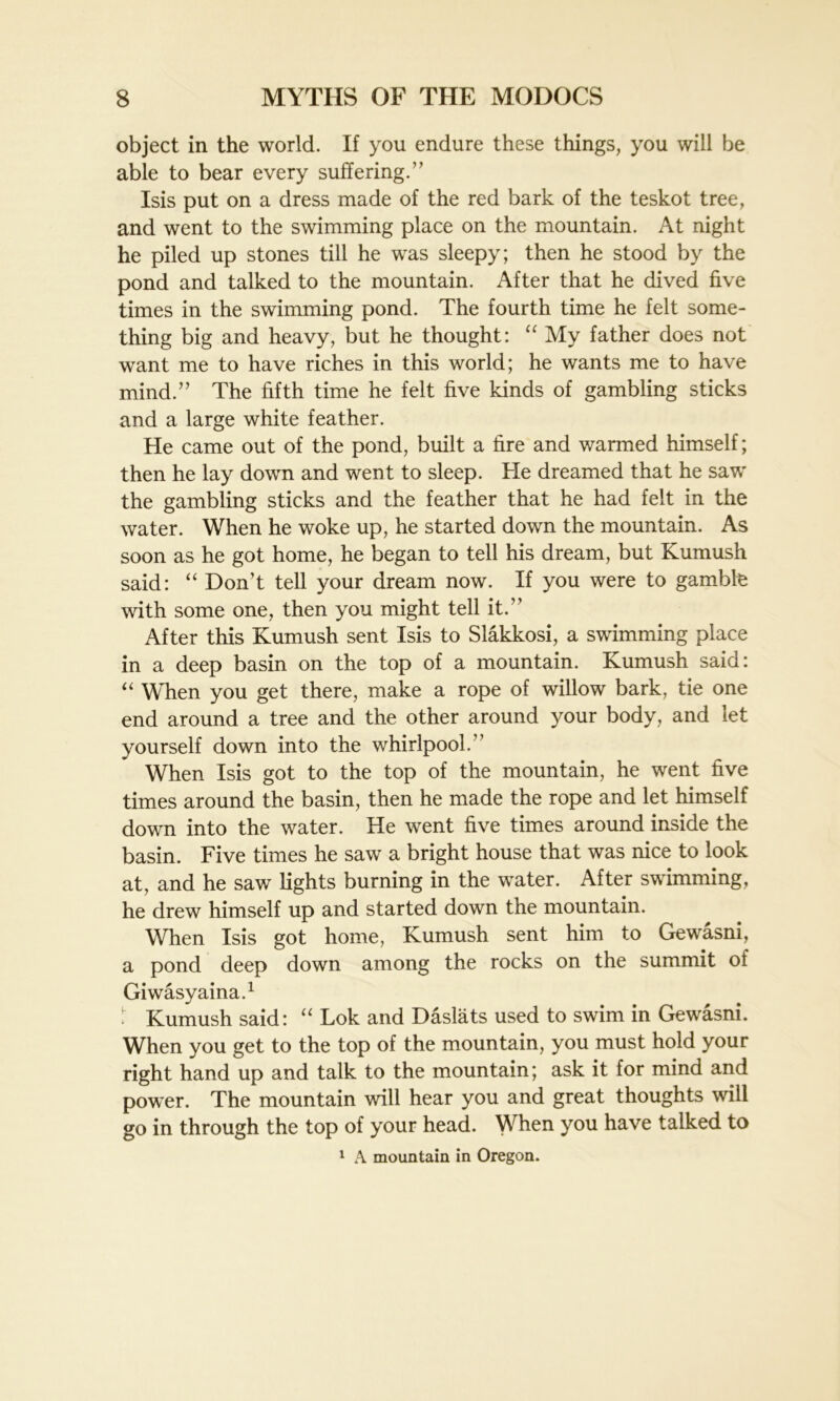object in the world. If you endure these things, you will be able to bear every suffering.” Isis put on a dress made of the red bark of the teskot tree, and went to the swimming place on the mountain. At night he piled up stones till he was sleepy; then he stood by the pond and talked to the mountain. After that he dived five times in the swimming pond. The fourth time he felt some- thing big and heavy, but he thought: “ My father does not want me to have riches in this world; he wants me to have mind.” The fifth time he felt five kinds of gambling sticks and a large white feather. He came out of the pond, built a fire and warmed himself; then he lay down and went to sleep. He dreamed that he saw the gambling sticks and the feather that he had felt in the water. When he woke up, he started down the mountain. As soon as he got home, he began to tell his dream, but Kumush said: “ Don’t tell your dream now. If you were to gamble with some one, then you might tell it.” After this Kumush sent Isis to Slakkosi, a swimming place in a deep basin on the top of a mountain. Kumush said: “ When you get there, make a rope of willow bark, tie one end around a tree and the other around your body, and let yourself down into the whirlpool.” When Isis got to the top of the mountain, he went five times around the basin, then he made the rope and let himself down into the water. He went five times around inside the basin. Five times he saw a bright house that was nice to look at, and he saw lights burning in the water. After swimming, he drew himself up and started down the mountain. When Isis got home, Kumush sent him to Gewasni, a pond deep down among the rocks on the summit of Giwasyaina.1 Kumush said: “ Lok and Daslats used to swim in Gewasni. When you get to the top of the mountain, you must hold your right hand up and talk to the mountain; ask it for mind and power. The mountain will hear you and great thoughts will go in through the top of your head. WTen you have talked to 1 A mountain in Oregon.