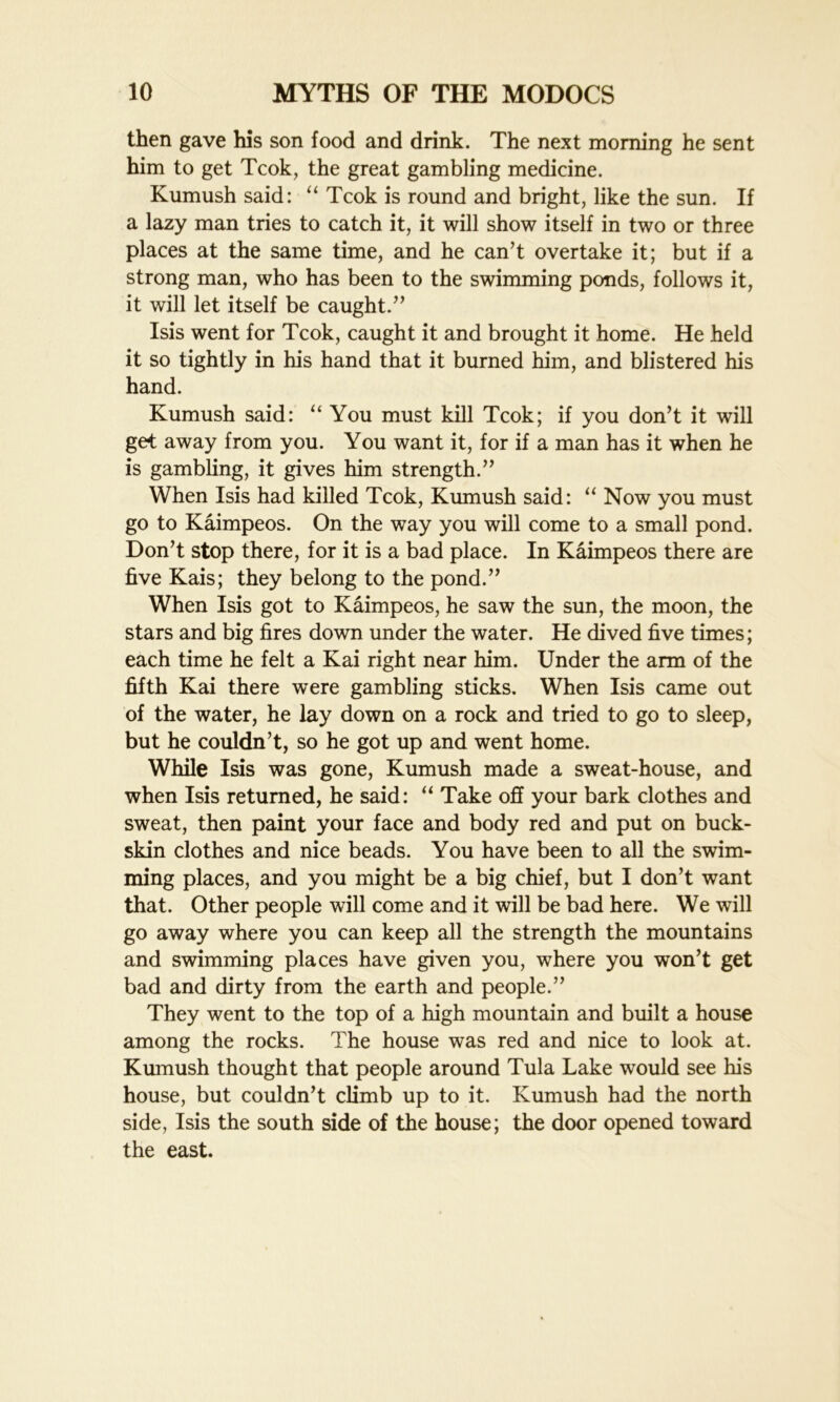 then gave his son food and drink. The next morning he sent him to get Tcok, the great gambling medicine. Kumush said: “ Tcok is round and bright, like the sun. If a lazy man tries to catch it, it will show itself in two or three places at the same time, and he can’t overtake it; but if a strong man, who has been to the swimming ponds, follows it, it will let itself be caught.” Isis went for Tcok, caught it and brought it home. He held it so tightly in his hand that it burned him, and blistered his hand. Kumush said: “ You must kill Tcok; if you don’t it will get away from you. You want it, for if a man has it when he is gambling, it gives him strength.” When Isis had killed Tcok, Kumush said: “ Now you must go to Kaimpeos. On the way you will come to a small pond. Don’t stop there, for it is a bad place. In Kaimpeos there are five Kais; they belong to the pond.” When Isis got to Kaimpeos, he saw the sun, the moon, the stars and big fires down under the water. He dived five times; each time he felt a Kai right near him. Under the arm of the fifth Kai there were gambling sticks. When Isis came out of the water, he lay down on a rock and tried to go to sleep, but he couldn’t, so he got up and went home. While Isis was gone, Kumush made a sweat-house, and when Isis returned, he said: “ Take off your bark clothes and sweat, then paint your face and body red and put on buck- skin clothes and nice beads. You have been to all the swim- ming places, and you might be a big chief, but I don’t want that. Other people will come and it will be bad here. We will go away where you can keep all the strength the mountains and swimming places have given you, where you won’t get bad and dirty from the earth and people.” They went to the top of a high mountain and built a house among the rocks. The house was red and nice to look at. Kumush thought that people around Tula Lake would see his house, but couldn’t climb up to it. Kumush had the north side, Isis the south side of the house; the door opened toward the east.