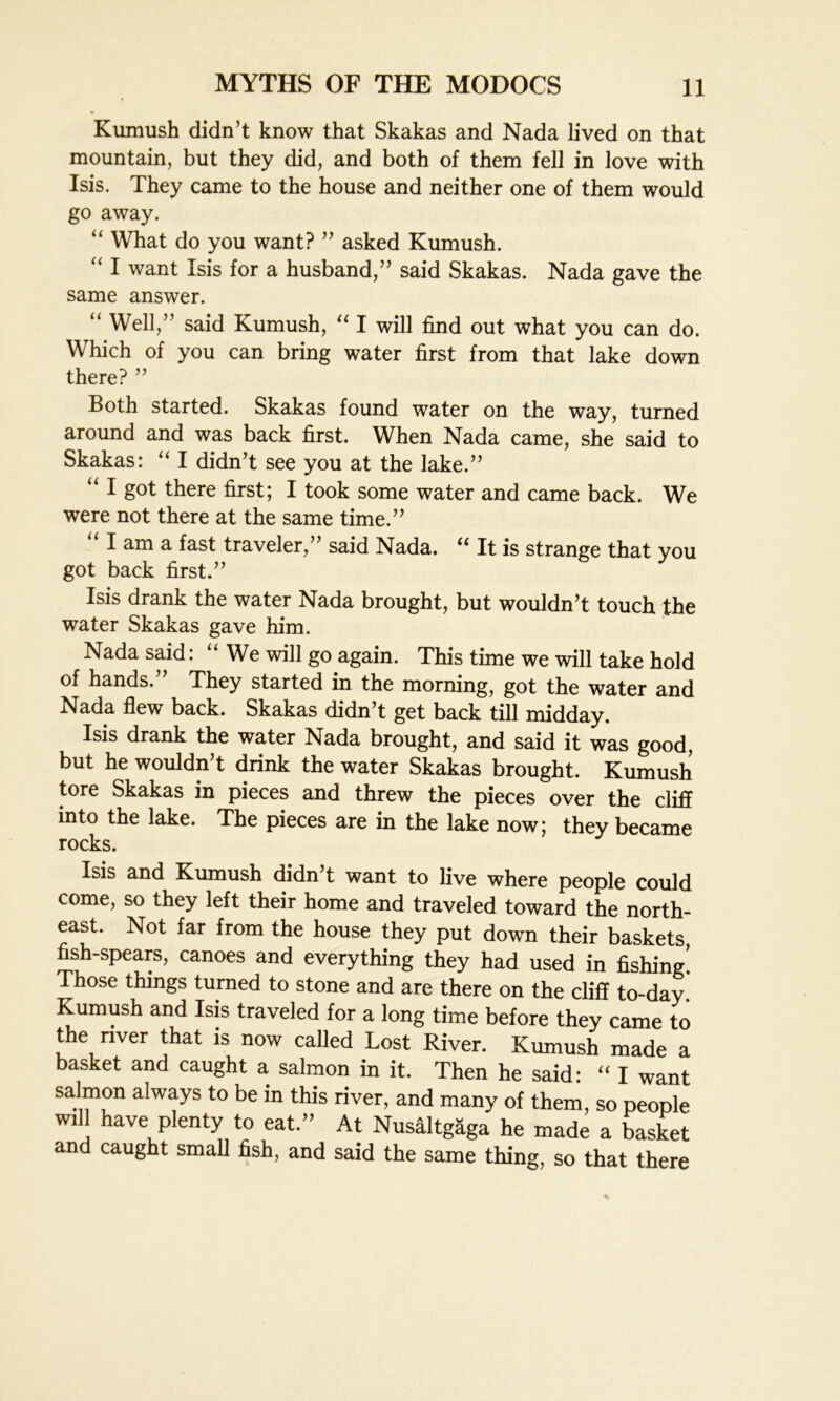 Kumush didn’t know that Skakas and Nada lived on that mountain, but they did, and both of them fell in love with Isis. They came to the house and neither one of them would go away. “ What do you want? ” asked Kumush. “ I want Isis for a husband,” said Skakas. Nada gave the same answer. “ Well,” said Kumush, “ I will find out what you can do. Which of you can bring water first from that lake down there? ” Both started. Skakas found water on the way, turned around and was back first. When Nada came, she said to Skakas: “ I didn’t see you at the lake.” “ I g°t there first; I took some water and came back. We were not there at the same time.” “lama fast traveler,” said Nada. “ It is strange that you got back first.” Isis drank the water Nada brought, but wouldn’t touch the water Skakas gave him. Nada said: “ We will go again. This time we will take hold of hands. They started in the morning, got the water and Nada flew back. Skakas didn’t get back till midday. Isis drank the water Nada brought, and said it was good, but he wouldn’t drink the water Skakas brought. Kumush tore Skakas in pieces and threw the pieces over the cliff into the lake. The pieces are in the lake now; they became rocks. Isis and Kumush didn’t want to live where people could come, so they left their home and traveled toward the north- east. Not far from the house they put down their baskets fish-spears, canoes and everything they had used in fishing’ Those things turned to stone and are there on the cliff to-day Kumush and Isis traveled for a long time before they came to the river that is now called Lost River. Kumush made a basket and caught a salmon in it. Then he said: “ I want salmon always to be in this river, and many of them, so people will have plenty to eat.” At Nusaltgaga he made a basket and caught small fish, and said the same thing, so that there