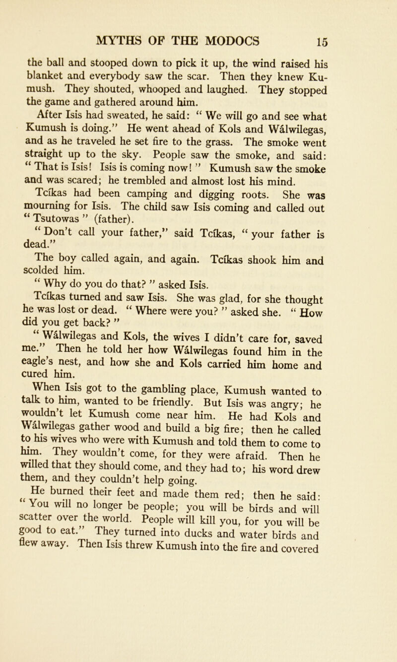 the ball and stooped down to pick it up, the wind raised his blanket and everybody saw the scar. Then they knew Ku- mush. They shouted, whooped and laughed. They stopped the game and gathered around him. After Isis had sweated, he said: “ We will go and see what Kumush is doing.” He went ahead of Kols and Walwilegas, and as he traveled he set fire to the grass. The smoke went straight up to the sky. People saw the smoke, and said: (i That is Isis! Isis is coming now! ” Kumush saw the smoke and was scared; he trembled and almost lost his mind. Tcikas had been camping and digging roots. She was mourning for Isis. The child saw Isis coming and called out “ Tsutowas ” (father). “ Don’t call your father,” said Tcikas, “ your father is dead.” The boy called again, and again. Tcikas shook him and scolded him. “ Why do you do that? ” asked Isis. Tcikas turned and saw Isis. She was glad, for she thought he was lost or dead. “ Where were you? ” asked she. “ How did you get back? ” u Walwilegas and Kols, the wives I didn’t care for, saved me. Then he told her how Walwilegas found him in the eagle s nest, and how she and Kols carried him home and cured him. When Isis got to the gambling place, Kumush wanted to talk to him, wanted to be friendly. But Isis was angry; he wouldn’t let Kumush come near him. He had Kols and Walwilegas gather wood and build a big fire; then he called to his wives who were with Kumush and told them to come to him. They wouldn’t come, for they were afraid. Then he willed that they should come, and they had to; his word drew them, and they couldn’t help going. u He bufned their feet and made them red; then he said: You will no longer be people; you will be birds and will scatter over the world. People will kill you, for you will be good to eat.” They turned into ducks and water birds and flew away. Then Isis threw Kumush into the fire and covered