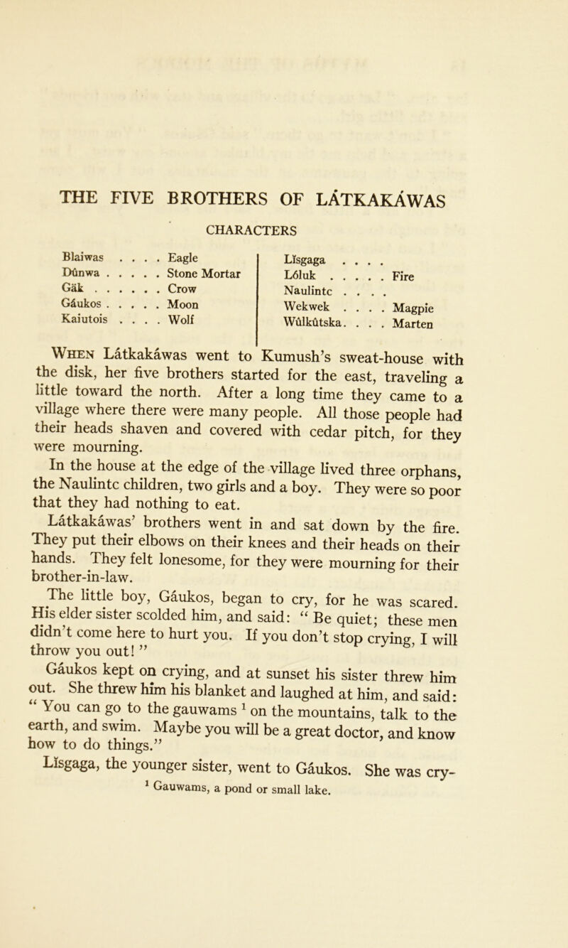 THE FIVE BROTHERS OF LATKAKAWAS CHARACTERS Blaiwas .... Eagle Dtinwa Stone Mortar Gak Crow Gdukos Moon Kaiutois .... Wolf Lisgaga .... L61uk Fire Naulintc .... Wekwek .... Magpie Wulkutska. . . . Marten When Latkakawas went to Kumush’s sweat-house with the disk, her five brothers started for the east, traveling a little toward the north. After a long time they came to a village where there were many people. All those people had their heads shaven and covered with cedar pitch, for they were mourning. In the house at the edge of the village lived three orphans, the Naulintc children, two girls and a boy. They were so poor that they had nothing to eat. Latkakawas’ brothers went in and sat down by the fire. They put their elbows on their knees and their heads on their hands. They felt lonesome, for they were mourning for their brother-in-law. The little boy, Gaukos, began to cry, for he was scared His elder sister scolded him, and said: “ Be quiet; these men didn t come here to hurt you. If you don’t stop crying, I will throw you out! ” Gaukos kept on crying, and at sunset his sister threw him out. She threw him his blanket and laughed at him, and said: You can go. to the gauwams 1 on the mountains, talk to the earth, and swim. Maybe you will be a great doctor, and know how to do things.” Lisgaga, the younger sister, went to Gaukos. She was cry- 1 Gauwams, a pond or small lake.