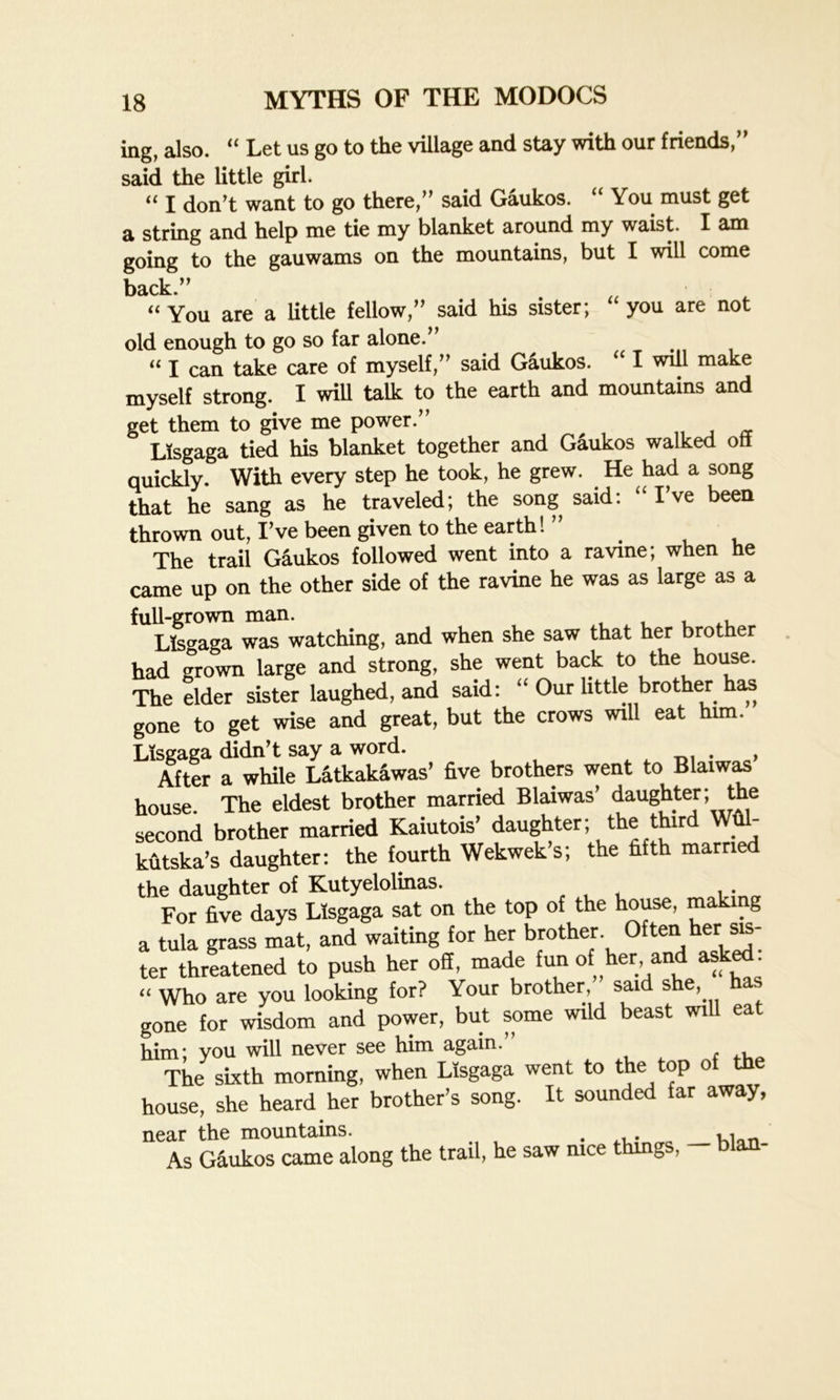 ing, also. “ Let us go to the village and stay with our friends,” said the little girl. “ I don’t want to go there,” said Gaukos. “ You must get a string and help me tie my blanket around my waist. X am going to the gauwarns on the mountains, but I will come back.” « You are a little fellow,” said his sister; “ you are not old enough to go so far alone.” u I can take care of myself,” said Gaukos. I will make myself strong. I will talk to the earth and mountains and get them to give me power.” Lisgaga tied his blanket together and Gaukos walked off quickly. With every step he took, he grew. He had a song that he sang as he traveled; the song said: “ I’ve been thrown out, I’ve been given to the earth! _ The trail Gaukos followed went into a ravine; when he came up on the other side of the ravine he was as large as a full-grown man. , Lisgaga was watching, and when she saw that her brother had grown large and strong, she went back to the house. The elder sister laughed, and said: “ Our httle brother has gone to get wise and great, but the crows will eat him. Lisgaga didn’t say a word. . After a while Latkakawas’ five brothers went to Blaiwas house. The eldest brother married Blaiwas’ daughter; the second brother married Kaiutois’ daughter; the third Wfil- kutska’s daughter: the fourth Wekwek’s; the fifth married the daughter of Kutyelolinas. , , . For five days Lisgaga sat on the top of the house, making a tula grass mat, and waiting for her brother Often her sis- ter threatened to push her off, made fun of her, and asked. “ Who are you looking for? Your brother, said she, gone for wisdom and power, but some wild beast will eat him; you will never see him again.” The sixth morning, when Lisgaga went to the top of the house, she heard her brother’s song. It sounded far away, near the mountains. . K1 As Gaukos came along the trail, he saw nice things, — blan-