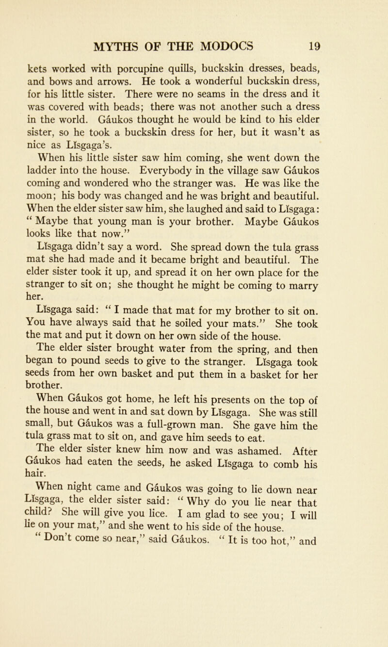 kets worked with porcupine quills, buckskin dresses, beads, and bows and arrows. He took a wonderful buckskin dress, for his little sister. There were no seams in the dress and it was covered with beads; there was not another such a dress in the world. Gaukos thought he would be kind to his elder sister, so he took a buckskin dress for her, but it wasn’t as nice as Lisgaga’s. When his little sister saw him coming, she went down the ladder into the house. Everybody in the village saw Gaukos coming and wondered who the stranger was. He was like the moon; his body was changed and he was bright and beautiful. When the elder sister saw him, she laughed and said to Lisgaga: “ Maybe that young man is your brother. Maybe Gaukos looks like that now.” Lisgaga didn’t say a word. She spread down the tula grass mat she had made and it became bright and beautiful. The elder sister took it up, and spread it on her own place for the stranger to sit on; she thought he might be coming to marry her. Lisgaga said: “ I made that mat for my brother to sit on. You have always said that he soiled your mats.” She took the mat and put it down on her own side of the house. The elder sister brought water from the spring, and then began to pound seeds to give to the stranger. Lisgaga took seeds from her own basket and put them in a basket for her brother. When Gaukos got home, he left his presents on the top of the house and went in and sat down by Lisgaga. She was still small, but Gaukos was a full-grown man. She gave him the tula grass mat to sit on, and gave him seeds to eat. The elder sister knew him now and was ashamed. After Gaukos had eaten the seeds, he asked Lisgaga to comb his hair. When night came and Gaukos was going to lie down near Lisgaga, the elder sister said: u Why do you lie near that child? She will give you lice. I am glad to see you; I will lie on your mat,” and she went to his side of the house. “ Don,t come so near,” said Gaukos. “ It is too hot,” and