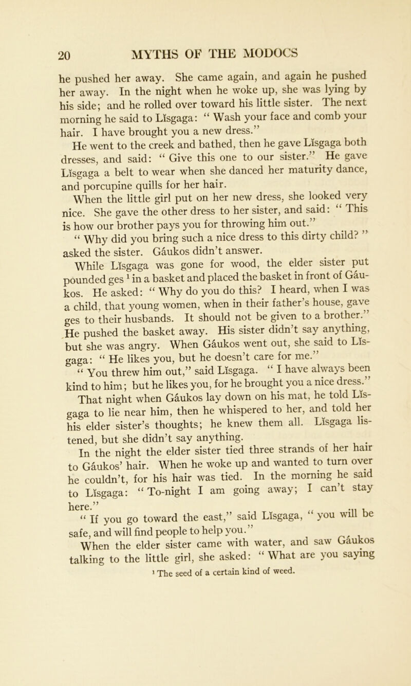 he pushed her away. She came again, and again he pushed her away. In the night when he woke up, she was lying by his side; and he rolled over toward his little sister. The next morning he said to Lisgaga: “ Wash your face and comb your hair. I have brought you a new dress.” He went to the creek and bathed, then he gave Lisgaga both dresses, and said: “ Give this one to our sister. He gave Lisgaga a belt to wear when she danced her maturity dance, and porcupine quills for her hair. When the little girl put on her new dress, she looked very nice. She gave the other dress to her sister, and said: “ This is how our brother pays you for throwing him out.” “ Why did you bring such a nice dress to this dirty child. ” asked the sister. Gaukos didn’t answer. While Lisgaga was gone for wood, the elder sister put pounded ges 1 in a basket and placed the basket in front of Gau- kos. He asked: “ Why do you do this? I heard, when I was a child, that young women, when in their father's house, gave ges to their husbands. It should not be given to a brother.” He pushed the basket away. His sister didn't say anything, but she was angry. When Gaukos went out, she said to Lis- gaga: “ He likes you, but he doesn’t care for me.” “ You threw him out,” said Lisgaga. “ I have always been kind to him; but he likes you, for he brought you a nice dress/' That night when Gaukos lay down on his mat, he told Lis- gaga to lie near him, then he whispered to her, and told her his elder sister’s thoughts; he knew them all. Lisgaga lis- tened, but she didn’t say anything. . In the night the elder sister tied three strands of her hair to Gaukos' hair. When he woke up and wanted to turn over he couldn’t, for his hair was tied. In the morning he said to Lisgaga: “To-night I am going away; I can’t stay here.” # .. .« x “ If you go toward the east,” said Lisgaga, you will be safe, and will find people to help you. , When the elder sister came with water, and saw Gaukos talking to the little girl, she asked: “ What are you saying 1 The seed of a certain kind of weed.