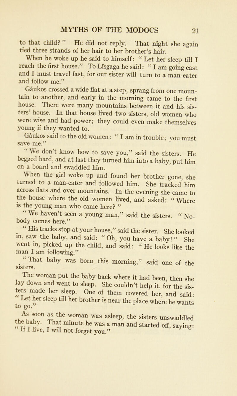 to that child? ” He did not reply. That night she again tied three strands of her hair to her brother’s hair. When he woke up he said to himself: “ Let her sleep till I reach the first house.” To Lisgaga he said: “ I am going east and I must travel fast, for our sister will turn to a man-eater and follow me.” Gaukos crossed a wide flat at a step, sprang from one moun- tain to another, and early in the morning came to the first house. There were many mountains between it and his sis- ters house. In that house lived two sisters, old women who were wise and had power; they could even make themselves young if they wanted to. Gaukos said to the old women: “ I am in trouble; you must save me.” “ We don’t know how to save you,” said the sisters. He hard, and at last they turned him into a baby, put him on a board and swaddled him. When the girl woke up and found her brother gone, she turned to a man-eater and followed him. She tracked’ him across flats and over mountains. In the evening she came to the house where the old women lived, and asked: “ Where is the young man who came here? ” “ We haven’t seen a young man,” said the sisters. “ No- body comes here.” . “ Hls tracks stop at your house,” said the sister. She looked m, saw the baby, and said: “ Oh, you have a baby! ” She went in, picked up the child, and said: “ He looks like the man I am following.” . “ That baby was bom this morning,” said one of the sisters. The woman put the baby back where it had been, then she lay down and went to sleep. She couldn’t help it, for the sis- ters made her sleep. One of them covered her, and said: Let her sleep till her brother is near the place where he wants to go. ., A* s')on as, the woman was asleep, the sisters unswaddled the baby. That minute he was a man and started off, saying: If I live, I will not forget you.”