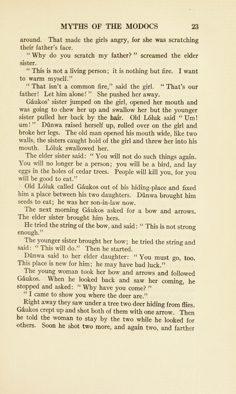 around. That made the girls angry, for she was scratching their father’s face. “ Why do you scratch my father? ” screamed the elder sister. “ This is not a living person; it is nothing but fire. I want to warm myself.” “ That isn’t a common fire,” said the girl. “ That’s our father! Let him alone! ” She pushed her away. Gaukos’ sister jumped on the girl, opened her mouth and was going to chew her up and swallow her but the younger sister pulled her back by the hair. Old Loluk said uUm! um!” Dunwa raised herself up, rolled over on the girl and broke her legs. The old man opened his mouth wide, like two walls, the sisters caught hold of the girl and threw her into his mouth. Loluk swallowed her. The elder sister said: “ You will not do such things again. You will no longer be a person; you will be a bird, and lay eggs in the holes of cedar trees. People will kill you, for you will be good to eat.” Old Loluk called Gaukos out of his hiding-place and fixed him a place between his two daughters. Dunwa brought him seeds to eat; he was her son-in-law now. The next morning Gaukos asked for a bow and arrows. The elder sister brought him hers. He tried the string of the bow, and said: “ This is not strong enough.” The younger sister brought her bow; he tried the string and said: “ This will do.” Then he started. Dunwa said to her elder daughter: “ You must go, too. This place is new for him; he may have bad luck.” ^ The young woman took her bow and arrows and followed Gaukos. When he looked back and saw her coming, he stopped and asked: u Why have you come? ” “ I came to show you where the deer are.” Right away they saw under a tree two deer hiding from flies. Gaukos crept up and shot both of them with one arrow. Then he told the woman to stay by the two while he looked for others. Soon he shot two more, and again two, and farther