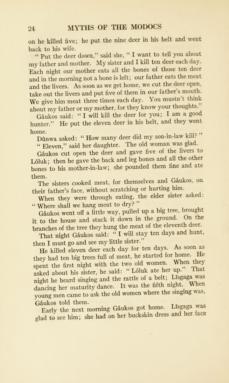 on he killed five; he put the nine deer in his belt and went back to his wife. “ Put the deer down,” said she, “ I want to tell you about my father and mother. My sister and I kill ten deer each da}. Each night our mother eats all the bones of those ten deer and in the morning not a bone is left; our father eats the meat and the livers. As soon as we get home, we cut the deer open, take out the livers and put five of them in our father s mouth. We give him meat three times each day. You mustn’t think about my father or my mother, for they know your thoughts. Gaukos said: “ I will kill the deer for you; I am a good hunter.” He put the eleven deer in his belt, and they went home. . -no» Dunwa asked: “ How many deer did my son-in-law kill. “ Eleven,” said her daughter. The old woman was glad. Gaukos cut open the deer and gave five of the livers to Loluk; then he gave the back and leg bones and all the other bones to his mother-in-law; she pounded them fine and ate them. , , , The sisters cooked meat, for themselves and Gaukos, on their father’s face, without scratching or hurting him. When they were through eating, the elder sister asked: “ Where shall we hang meat to dry? ” Gaukos went off a little way, pulled up a big tree, brought it to the house and stuck it down in the ground. On the branches of the tree they hung the meat of the eleventh deer That night Gaukos said: “ I will stay ten days and hunt, then I must go and see my little sister.” He killed eleven deer each day for ten days. As soon as they had ten big trees full of meat, he started for home. He spent the first night with the two old women. When they asked about his sister, he said: “ Loluk ate her up. a night he heard singing and the rattle of a belt; Lisgagawas dancing her maturity dance. It was the fifth mg t. young men came to ask the old women where the singing was, Gaukos told them. Early the next morning Gaukos got home. LIsgaga w as glad to see him; she had on her buckskin dress and her tace