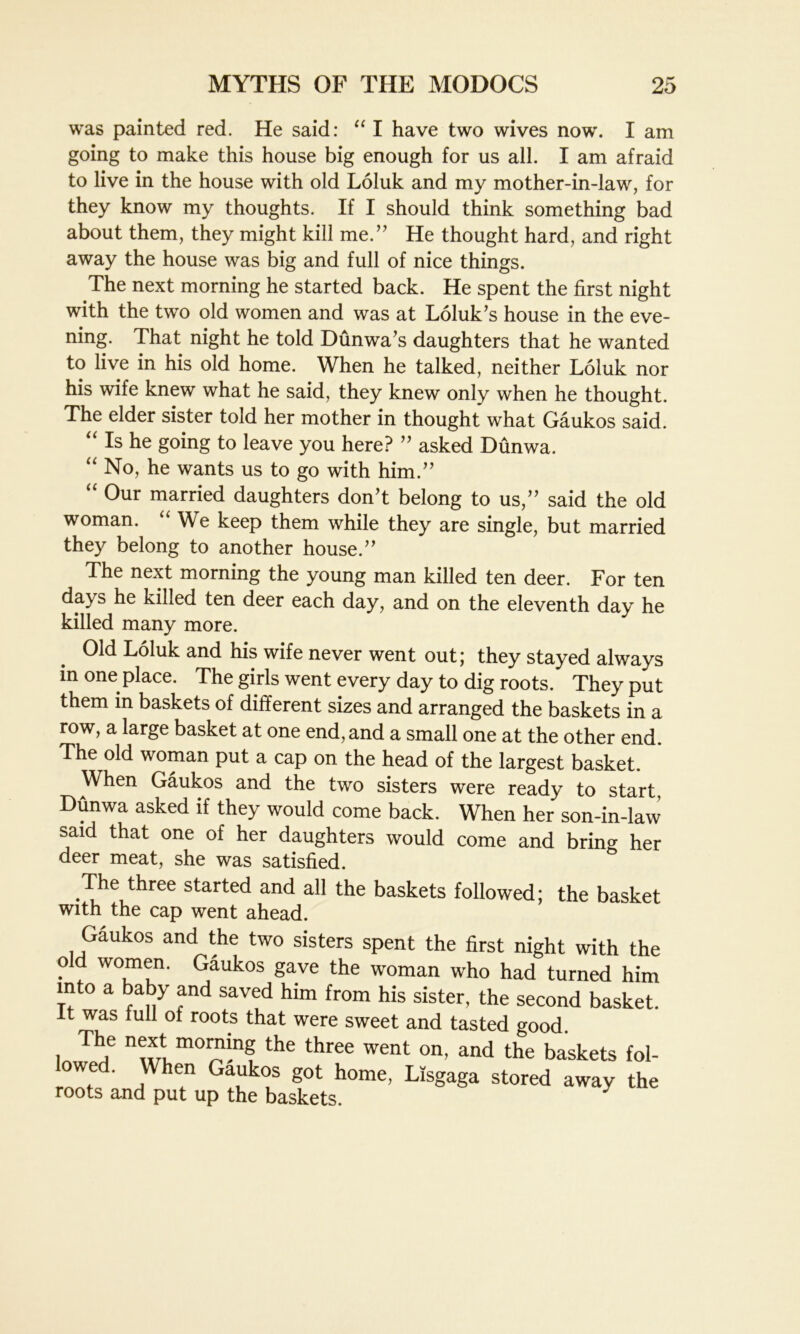 was painted red. He said: “ I have two wives now. I am going to make this house big enough for us all. I am afraid to live in the house with old Loluk and my mother-in-law, for they know my thoughts. If I should think something bad about them, they might kill me.” He thought hard, and right away the house was big and full of nice things. The next morning he started back. He spent the first night with the two old women and was at Loluk’s house in the eve- ning. That night he told Dunwa’s daughters that he wanted to live in his old home. When he talked, neither Loluk nor his wife knew what he said, they knew only when he thought. The elder sister told her mother in thought what Gaukos said. “ Is he going to leave you here? ” asked Dunwa. “ No, he wants us to go with him.” “ 0ur married daughters don’t belong to us,” said the old woman. We keep them while they are single, but married they belong to another house.” The next morning the young man killed ten deer. For ten da> s he killed ten deer each day, and on the eleventh day he killed many more. Old Loluk and his wife never went out; they stayed always in one place. The girls went every day to dig roots. They put them in baskets of different sizes and arranged the baskets in a row, a large basket at one end, and a small one at the other end. The old woman put a cap on the head of the largest basket. When Gaukos and the two sisters were ready to start, Dunwa asked if they would come back. When her son-in-law said that one of her daughters would come and bring her deer meat, she was satisfied. The three started and all the baskets followed; the basket with the cap went ahead. Gaukos and the two sisters spent the first night with the old women. Gaukos gave the woman who had turned him into a baby and saved him from his sister, the second basket, it was full of roots that were sweet and tasted good. i Thf the three went on> and the baskets fol- owed. When Gaukos got home, Lisgaga stored away the roots and put up the baskets. 7