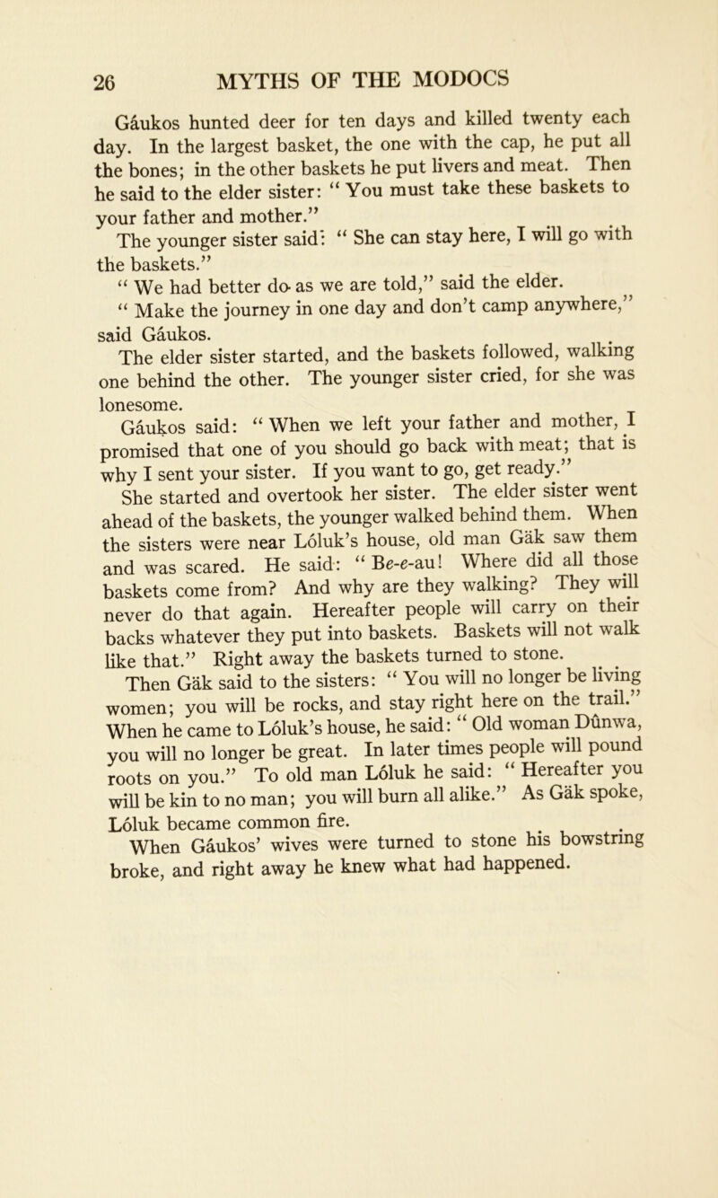Gaukos hunted deer for ten days and killed twenty each day. In the largest basket, the one with the cap, he put all the bones; in the other baskets he put livers and meat. Then he said to the elder sister: “You must take these baskets to your father and mother.” The younger sister said: “ She can stay here, I will go with the baskets.” “ We had better do- as we are told,” said the elder. “ Make the journey in one day and don’t camp anywhere,” said Gaukos. The elder sister started, and the baskets followed, walking one behind the other. The younger sister cried, for she was lonesome. Gaukos said: “ When we left your father and mother, I promised that one of you should go back with meat, that is why I sent your sister. If you want to go, get ready. She started and overtook her sister. The elder sister went ahead of the baskets, the younger walked behind them. When the sisters were near Loluk’s house, old man Gak saw them and was scared. He said: “Be-e-au! Where did all those baskets come from? And why are they walking? They will never do that again. Hereafter people will carry on their backs whatever they put into baskets. Baskets will not walk like that.” Right away the baskets turned to stone. Then Gak said to the sisters: “You will no longer be living women; you will be rocks, and stay right here on the trail. When he came to Loluk’s house, he said: “ Old woman Dunwa, you will no longer be great. In later times people will pound roots on you.” To old man Loluk he said: “ Hereafter you will be kin to no man; you will burn all alike.” As Gak spoke, Loluk became common fire. When Gaukos’ wives were turned to stone his bowstring broke, and right away he knew what had happened.