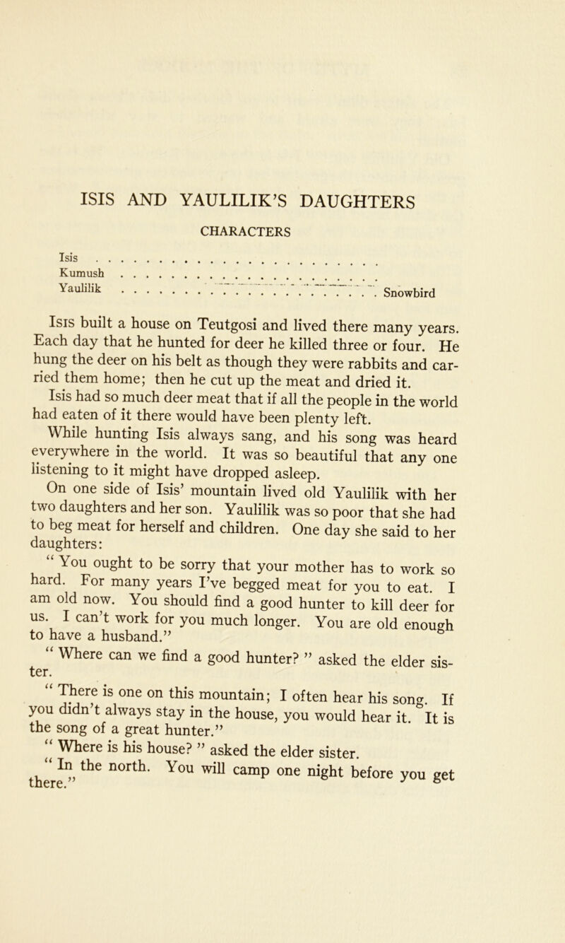 ISIS AND YAULILIK’S DAUGHTERS CHARACTERS Isis Kumush Yaulilik . Snowbird Isis built a house on Teutgosi and lived there many years. Each day that he hunted for deer he killed three or four. He hung the deer on his belt as though they were rabbits and car- ried them home; then he cut up the meat and dried it. Isis had so much deer meat that if all the people in the world had eaten of it there would have been plenty left. While hunting Isis always sang, and his song was heard everywhere in the world. It was so beautiful that any one listening to it might have dropped asleep. On one side of Isis’ mountain lived old Yaulilik with her two daughters and her son. Yaulilik was so poor that she had to beg meat for herself and children. One day she said to her daughters: \ ou ought to be sorry that your mother has to work so hard. For many years I’ve begged meat for you to eat. I am old now. You should find a good hunter to kill deer for us. I can’t work for you much longer. You are old enough to have a husband.” “ Where can we find a good hunter? ” asked the elder sis- ter. There is one on this mountain; I often hear his song. If you didn t always stay in the house, you would hear it. It is the song of a great hunter.” “ Where is his house? ” asked the elder sister, there” ^ n°rth' Y°U ^ CamP °De night bef°re you get