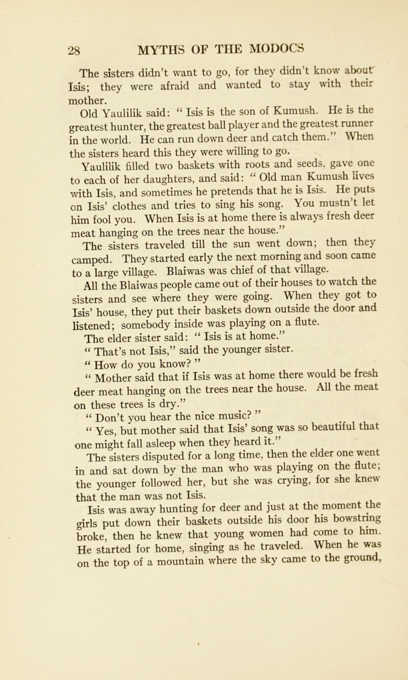 The sisters didn’t want to go, for they didn’t know about Isis; they were afraid and wanted to stay with their mother. Old Yaulilik said: “ Isis is the son of Kumush. He is the greatest hunter, the greatest ball player and the greatest runner in the world. He can run down deer and catch them. When the sisters heard this they were willing to go. Yaulilik filled two baskets with roots and seeds, gave one to each of her daughters, and said: Old man Kumush lives with Isis, and sometimes he pretends that he is Isis. He puts on Isis’ clothes and tries to sing his song. You mustn’t let him fool you. When Isis is at home there is always fresh deer meat hanging on the trees near the house.” The sisters traveled till the sun went down; then they camped. They started early the next morning and soon came to a large village. Blaiwas was chief of that village. All the Blaiwas people came out of their houses to watch the sisters and see where they were going. When they got to Isis’ house, they put their baskets down outside the door and listened; somebody inside was playing on a flute. The elder sister said: “ Isis is at home.” “ That’s not Isis,” said the younger sister. “ How do you know? ” “ Mother said that if Isis was at home there would be fresh deer meat hanging on the trees near the house. All the meat on these trees is dry.” “ Don’t you hear the nice music? ” “ Yes, but mother said that Isis’ song was so beautiful that one might fall asleep when they heard it.” The sisters disputed for a long time, then the elder one went in and sat down by the man who was playing on the flute; the younger followed her, but she was crying, for she knew that the man was not Isis. Isis was away hunting for deer and just at the moment t e girls put down their baskets outside his door his bowstring broke, then he knew that young women had come to him. He started for home, singing as he traveled. When he was on the top of a mountain where the sky came to the ground,