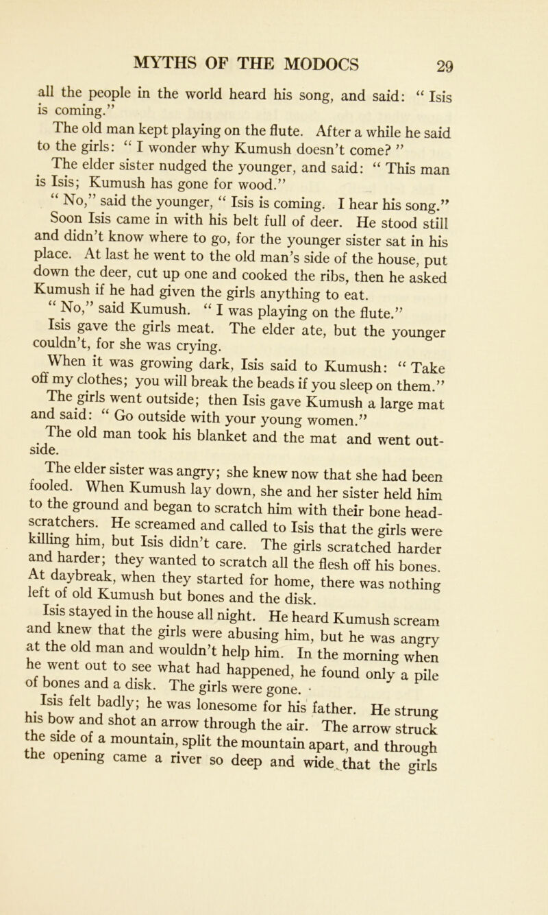 all the people in the world heard his song, and said: “ Isis is coming.” The old man kept playing on the flute. After a while he said to the girls: “ I wonder why Kumush doesn’t come? ” The elder sister nudged the younger, and said: “ This man is Isis; Kumush has gone for wood.” “ No,” said the younger, “ Isis is coming. I hear his song.” Soon Isis came in with his belt full of deer. He stood still and didn’t know where to go, for the younger sister sat in his place. At last he went to the old man’s side of the house, put down the deer, cut up one and cooked the ribs, then he asked Kumush if he had given the girls anything to eat. “ No,” said Kumush. “ I was playing on the flute.” Isis gave the girls meat. The elder ate, but the younger couldn’t, for she was crying. When it was growing dark, Isis said to Kumush: “ Take off my clothes; you will break the beads if you sleep on them.” The girls went outside; then Isis gave Kumush a large mat and said. Go outside with your young women.” The old man took his blanket and the mat and went out- side. The elder sister was angry; she knew now that she had been tooled. When Kumush lay down, she and her sister held him to the ground and began to scratch him with their bone head- scratchers. He screamed and called to Isis that the girls were killing him, but Isis didn’t care. The girls scratched harder and harder; they wanted to scratch all the flesh off his bones At daybreak, when they started for home, there was nothing left of old Kumush but bones and the disk. Isis stayed in the house all night. He heard Kumush scream and knew that the girls were abusing him, but he was angry at the old man and wouldn’t help him. In the morning when e went out to see what had happened, he found only a pile of bones and a disk. The girls were gone. ■ Isis felt badly; he was lonesome for his father. He strung his bow and shot an arrow through the air. The arrow struck e si e of a mountain, split the mountain apart, and through the opening came a river so deep and wide that the girls