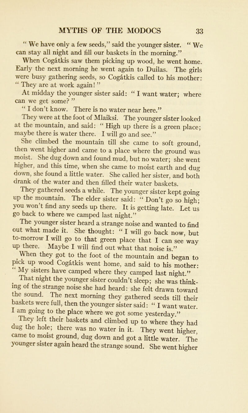 We have only a few seeds/’ said the younger sister. “ We can stay all night and fill our baskets in the morning.” When Cogatkis saw them picking up wood, he went home. Early the next morning he went again to Duilas. The girls were busy gathering seeds, so Cogatkis called to his mother: “ They are at work again! ” At midday the younger sister said: “ I want water; where can we get some? ” “ I don’t know. There is no water near here.” They were at the foot of Mlaiksi. The younger sister looked at the mountain, and said: “ High up there is a green place; maybe there is water there. I will go and see.” She climbed the mountain till she came to soft ground, then went higher and came to a place where the ground was moist. She dug down and found mud, but no water; she went higher, and this time, when she came to moist earth and dug down, she found a little water. She called her sister, and both drank of the water and then filled their water baskets. They gathered seeds a while. The younger sister kept going up the mountain. The elder sister said: “ Don’t go so high; you won’t find any seeds up there. It is getting late. Let us go back to where we camped last night.” The younger sister heard a strange noise and wanted to find out what made it. She thought: “ I will go back now, but to-morrow I will go to that green place that I can see'way up there. Maybe I will find out what that noise is.” .When they got to the foot of the mountain and began to pick up wood Cogatkis went home, and said to his mother: My sisters have camped where they camped last night.” . night the younger sister couldn’t sleep; she was think- ing of the strange noise she had heard: she felt drawn toward the sound. The next morning they gathered seeds till their baskets were full, then the younger sister said: “ I want water. I am going to the place where we got some yesterday.” They left their baskets and climbed up to where they had dug the hole; there was no water in it. They went higher, came to moist ground, dug down and got a little water. The younger sister again heard the strange sound. She went higher