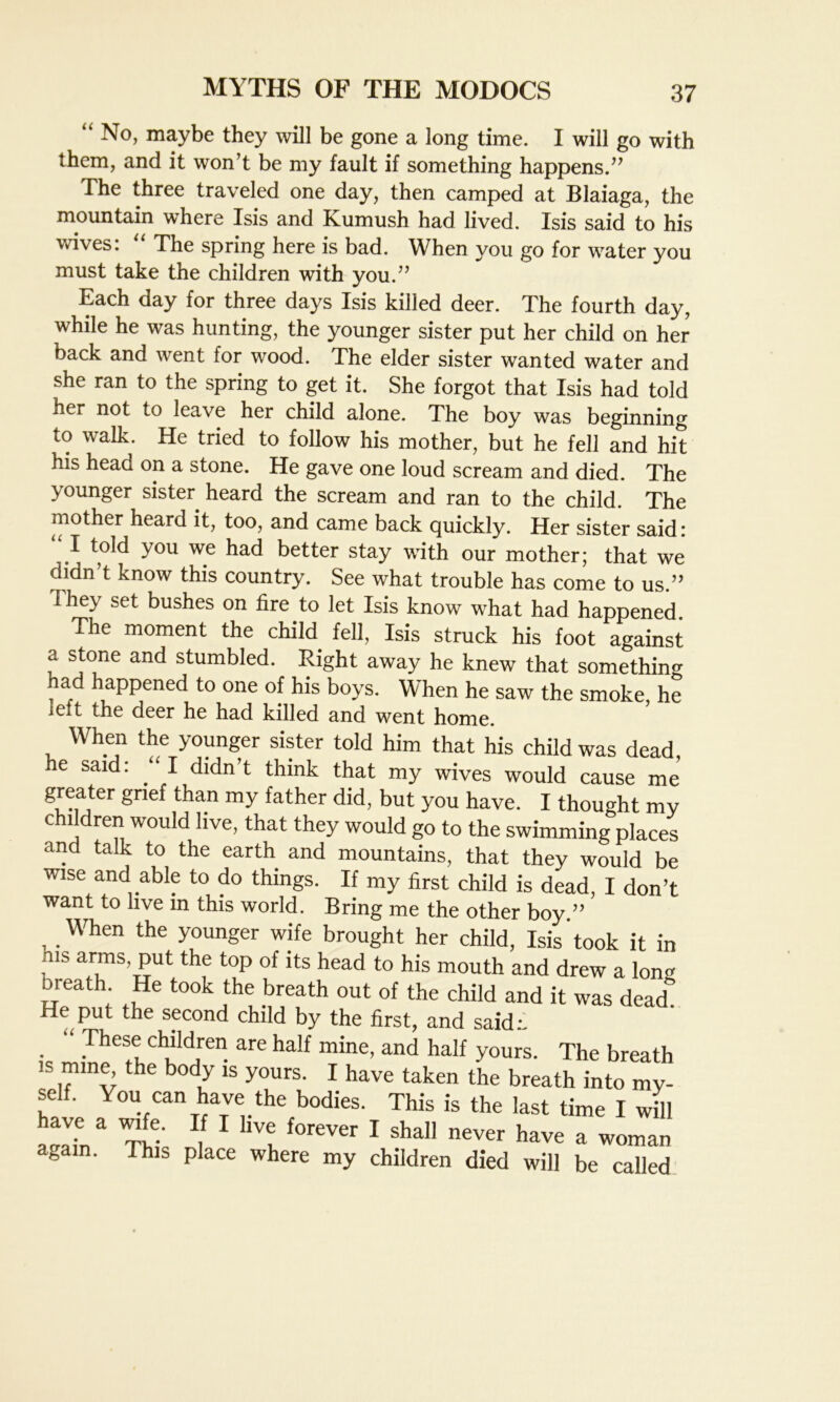“ No, maybe they will be gone a long time. I will go with them, and it won’t be my fault if something happens.” The three traveled one day, then camped at Blaiaga, the mountain where Isis and Kumush had lived. Isis said to his wives: The spring here is bad. When you go for water you must take the children with you.” Each day for three days Isis killed deer. The fourth day, while he was hunting, the younger sister put her child on her back and went for wood. The elder sister wanted water and she ran to the spring to get it. She forgot that Isis had told her not to leave her child alone. The boy was beginning to walk. He tried to follow his mother, but he fell and hit his head on a stone. He gave one loud scream and died. The younger sister heard the scream and ran to the child. The mother heard it, too, and came back quickly. Her sister said: “ I told you we had better stay with our mother; that we didn’t know this country. See what trouble has come to us.” They set bushes on fire to let Isis know what had happened. The moment the child fell, Isis struck his foot against a stone and stumbled. Right away he knew that something had happened to one of his boys. When he saw the smoke, he ieit the deer he had killed and went home. When the younger sister told him that his child was dead, he said: “I didn’t think that my wives would cause me greater grief than my father did, but you have. I thought my children would live, that they would go to the swimming places and talk to the earth and mountains, that they would be wise and able to do things. If my first child is dead, I don’t want to live m this world. Bring me the other boy.” When the younger wife brought her child, Isis took it in his arms, put the top of its head to his mouth and drew a Ion* bieath He took the breath out of the child and it was dead. He put the second child by the first, and said;. These children are half mine, and half yours. The breath is mine the body is yours. I have taken the breath into my- self. You can have the bodies. This is the last time I will aeain& Thk 1 ^ 1 sha11 never have a woman again. This place where my children died will be called