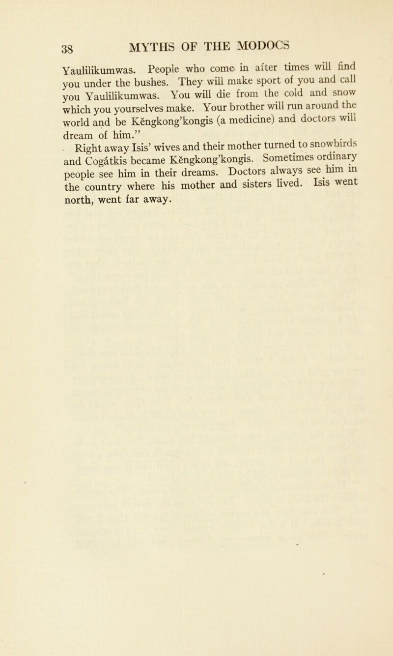 Yaulilikumwas. People who come- in after times will find you under the bushes. They will make sport of you and call you Yaulilikumwas. You will die from the cold and snow which you yourselves make. Your brother will run around the world and be Kengkong’kongis (a medicine) and doctors will dream of him.” . Right away Isis’ wives and their mother turned to snowbirds and Cogatkis became Kengkong’kongis. Sometimes ordinary people see him in their dreams. Doctors always see him in the country where his mother and sisters lived. Isis went north, went far away.