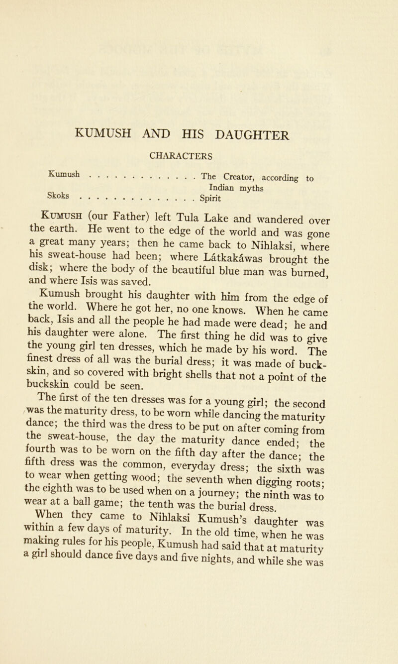 KUMUSH AND HIS DAUGHTER CHARACTERS Kumush Skoks The Creator, according to Indian myths Spirit Kumush (our Father) left Tula Lake and wandered over the earth. He went to the edge of the world and was gone a great many years; then he came back to Nihlaksi, where his sweat-house had been; where Latkakawas brought the disk; where the body of the beautiful blue man was burned and where Isis was saved. Kumush brought his daughter with him from the edge of tne world. Where he got her, no one knows. When he came back, Isis and all the people he had made were dead; he and Ins daughter were alone. The first thing he did was to give the young girl ten dresses, which he made by his word. The finest dress of all was the burial dress; it was made of buck- skin, and so covered with bright shells that not a point of the buckskin could be seen. The first of the ten dresses was for a young girl; the second , was the maturity dress, to be worn while dancing the maturity dance; the third was the dress to be put on after coming from e sweat-house, the day the maturity dance ended* the fourth was to be worn on the fifth day after the dance; the fth dress was thf common, everyday dress; the sixth was to wear when getting wood; the seventh when digging roots- e eighth was to be used when on a journey; the ninth was to wear at a ball game; the tenth was the burial dress When they came to Nihlaksi Kumush’s daughter was within a few days of maturity. In the old time, when he was h rU ? I0 hls,pe°Ple’ Kumush had ^id that at maturity a girl should dance five days and five nights, and while she was