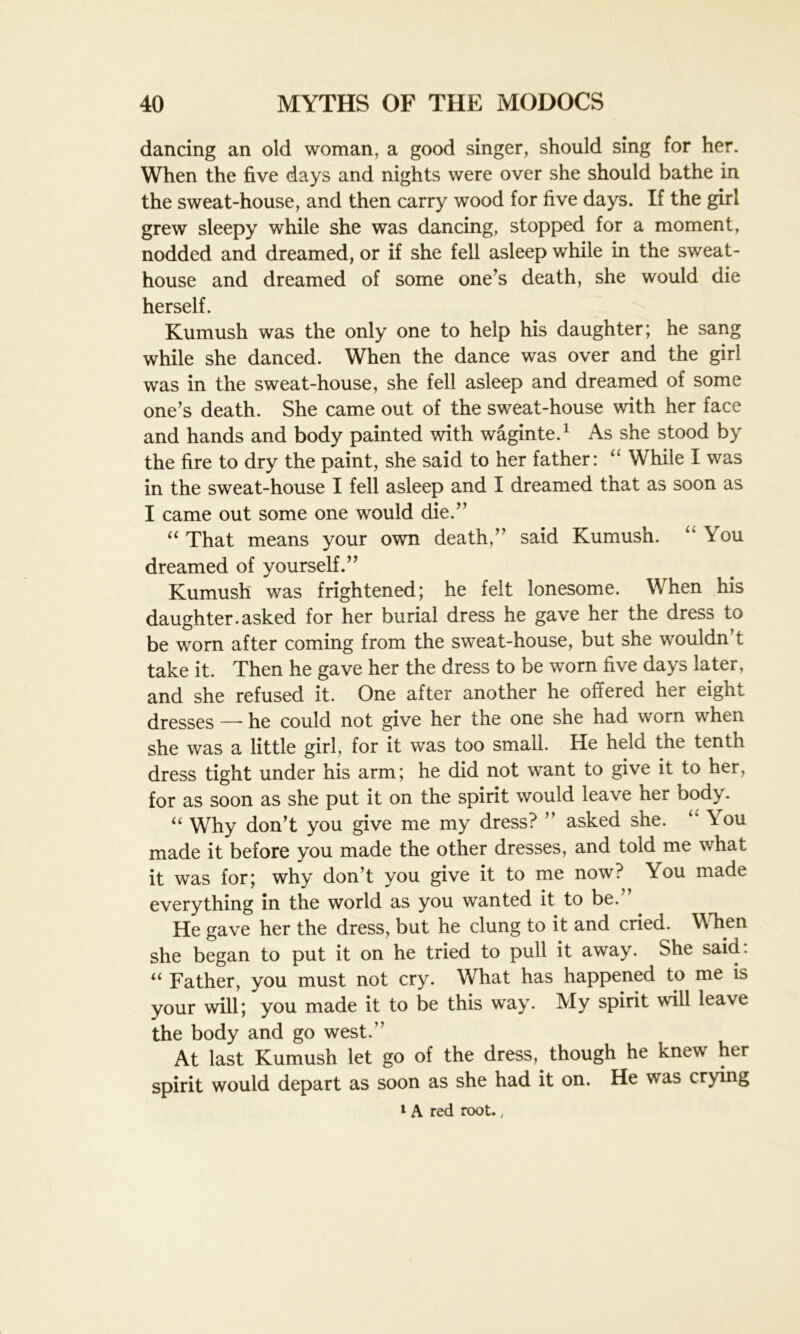 dancing an old woman, a good singer, should sing for her. When the five days and nights were over she should bathe in the sweat-house, and then carry wood for five days. If the girl grew sleepy while she was dancing, stopped for a moment, nodded and dreamed, or if she fell asleep while in the sweat - house and dreamed of some one’s death, she would die herself. Kumush was the only one to help his daughter; he sang while she danced. When the dance was over and the girl was in the sweat-house, she fell asleep and dreamed of some one’s death. She came out of the sweat-house with her face and hands and body painted with waginte.1 As she stood by the fire to dry the paint, she said to her father: “ While I was in the sweat-house I fell asleep and I dreamed that as soon as I came out some one would die.” “ That means your own death,” said Kumush. “ You dreamed of yourself.” Kumush was frightened; he felt lonesome. When his daughter.asked for her burial dress he gave her the dress to be worn after coming from the sweat-house, but she wouldn’t take it. Then he gave her the dress to be worn five days later, and she refused it. One after another he offered her eight dresses —- he could not give her the one she had worn when she was a little girl, for it was too small. He held the tenth dress tight under his arm; he did not want to give it to her, for as soon as she put it on the spirit would leave her body. “ Why don’t you give me my dress? ” asked she. “ You made it before you made the other dresses, and told me what it was for; why don’t you give it to me now? \ou made everything in the world as you wanted it to be. He gave her the dress, but he clung to it and cried. When she began to put it on he tried to pull it away. She said: “ Father, you must not cry. What has happened to me is your will; you made it to be this way. My spirit will leave the body and go west.” At last Kumush let go of the dress,^ though he knew her spirit would depart as soon as she had it on. He was crying 1 A red root.,