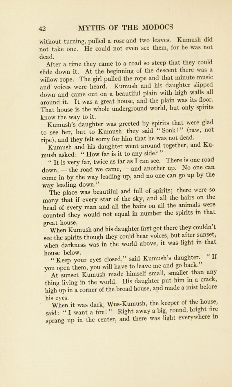 without turning, pulled a rose and two leaves. Kumush did not take one. He could not even see them, for he was not dead. After a time they came to a road so steep that they could slide down it. At the beginning of the descent there was a willow rope. The girl pulled the rope and that minute music and voices were heard. Kumush and his daughter slipped down and came out on a beautiful plain with high walls all around it. It was a great house, and the plain was its floor. That house is the whole underground world, but only spirits know the way to it. Kumush’s daughter was greeted by spirits that were glad to see her, but to Kumush they said “ Sonk! ” (raw, not ripe), and they felt sorry for him that he was not dead. Kumush and his daughter went around together, and Ku- mush asked: “ How far is it to any side? ” u it is very far, twice as far as I can see. There is one road down, — the road we came, — and another up. No one can come in by the way leading up, and no one can go up by the way leading down.” The place was beautiful and full of spirits; there were so many that if every star of the sky, and all the hairs on the head of every man and all the hairs on all the animals were counted they would not equal in number the spirits in that great house. , , When Kumush and his daughter first got there they couldn t see the spirits though they could hear voices, but after sunset, when darkness was in the world above, it was light in that house below. , , , , . „ T( “ Keep your eyes closed,” said Kumush s daughter., It you open them, you will have to leave me and go back.” At sunset Kumush made himself small, smaller than any thing living in the world. His daughter put him m a crack, high up in a corner of the broad house, and made a mist before his eyes. , When it was dark, Wus-Kumush, the keeper of the house, said: “ I want a fire! ” Right away a big, round, bright tire sprang up in the center, and there was light everywhere in