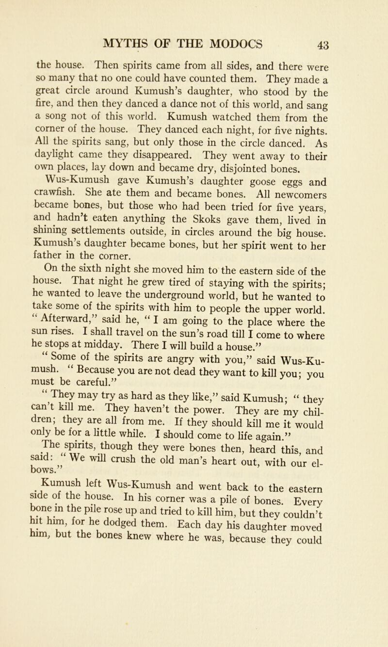 the house. Then spirits came from all sides, and there were so many that no one could have counted them. They made a great circle around Kumush’s daughter, who stood by the fire, and then they danced a dance not of this world, and sang a song not of this world. Kumush watched them from the corner of the house. They danced each night, for five nights. All the spirits sang, but only those in the circle danced. As daylight came they disappeared. They went away to their own places, lay down and became dry, disjointed bones. Wus-Kumush gave Kumush’s daughter goose eggs and crawfish. She ate them and became bones. All newcomers became bones, but those who had been tried for five years, and hadn t eaten anything the Skoks gave them, lived in shining settlements outside, in circles around the big house. Kumush’s daughter became bones, but her spirit went to her father in the corner. On the sixth night she moved him to the eastern side of the house. That night he grew tired of staying with the spirits; he wanted to leave the underground world, but he wanted to take some of the spirits with him to people the upper world. Afterward, said he, “ I am going to the place where the sun rises. I shall travel on the sun’s road till I come to where he stops at midday. There I will build a house.” “ SQn^e 0i the spirits are angry with you,” said Wus-Ku- mush. “ Because you are not dead they want to kill you: vou must be careful.” y y “ They may try as hard as they like,” said Kumush; “ they can’t kill me. They haven’t the power. They are my chil- dren; they are all from me. If they should kill me it would only be for a little while. I should come to life again.” Thespirits, though they were bones then, heard this, and said: We will crush the old man’s heart out, with our el- bows. • .Kuifu.sh _left Wus-Kumush and went back to the eastern side of the house. In his corner was a pile of bones. Every bone m the pile rose up and tried to kill him, but they couldn’t it him, for he dodged them. Each day his daughter moved him, but the bones knew where he was, because they could