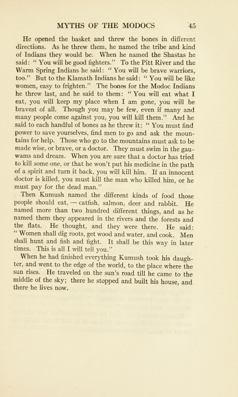 He opened the basket and threw the bones in different directions. As he threw them, he named the tribe and kind of Indians they would be. When he named the Shastas he said: “ You will be good fighters.” To the Pitt River and the Warm Spring Indians he said: “ You will be brave warriors, too.” But to the Klamath Indians he said: “ You will be like women, easy to frighten.” The bones for the Modoc Indians he threw last, and he said to them: “ You will eat what I eat, you will keep my place when I am gone, you will be bravest of all. Though you may be few, even if many and many people come against you, you will kill them.” And he said to each handful of bones as he threw it: “ You must find power to save yourselves, find men to go and ask the moun- tains for help. Those who go to the mountains must ask to be made wise, or brave, or a doctor. They must swim in the gau- wams and dream. When you are sure that a doctor has tried to kill some one, or that he won’t put his medicine in the path of a spirit and turn it back, you will kill him. If an innocent doctor is killed, you must kill the man who killed him, or he must pay for the dead man.” Then Kumush named the different kinds of food those people should eat, — catfish, salmon, deer and rabbit. He named more than two hundred different things, and as he named them they appeared in the rivers and the forests and the flats. He thought, and they were there. He said: “ Women shall dig roots, get wood and water, and cook. Men shall hunt and fish and fight. It shall be this way in later times. This is all I will tell you.” When he had finished everything Kumush took his daugh- ter, and went to the edge of the world, to the place where the sun rises. He traveled on the sun’s road till he came to the middle of the sky; there he stopped and built his house, and there he lives now.