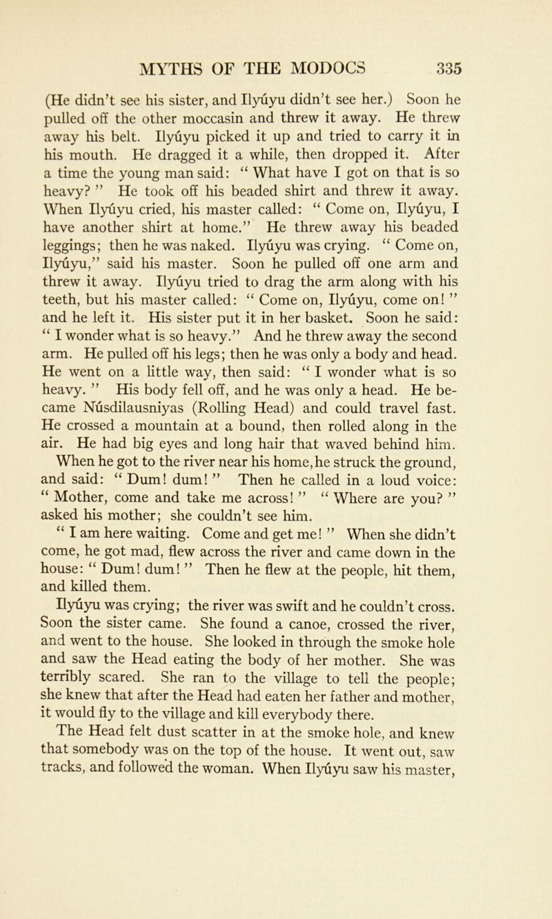(He didn’t see his sister, and Ilyuyu didn’t see her.) Soon he pulled off the other moccasin and threw it away. He threw away his belt. Ilyuyu picked it up and tried to carry it in his mouth. He dragged it a while, then dropped it. After a time the young man said: “ What have I got on that is so heavy? ” He took off his beaded shirt and threw it away. When Ilyuyu cried, his master called: “ Come on, Ilyuyu, I have another shirt at home.” He threw away his beaded leggings; then he was naked. Ilyuyu was crying. a Come on, Ilyuyu,” said his master. Soon he pulled off one arm and threw it away. Ilyuyu tried to drag the arm along with his teeth, but his master called: “ Come on, Ilyuyu, come on! ” and he left it. His sister put it in her basket. Soon he said: “ I wonder what is so heavy.” And he threw away the second arm. He pulled off his legs; then he was only a body and head. He went on a little way, then said: “ I wonder what is so heavy. ” His body fell off, and he was only a head. He be- came Nusdilausniyas (Rolling Head) and could travel fast. He crossed a mountain at a bound, then rolled along in the air. He had big eyes and long hair that waved behind him. When he got to the river near his home,he struck the ground, and said: “ Dum! dum! ” Then he called in a loud voice: “ Mother, come and take me across! ” “ Where are you? ” asked his mother; she couldn’t see him. “ I am here waiting. Come and get me! ” When she didn’t come, he got mad, flew across the river and came down in the house: “ Dum! dum! ” Then he flew at the people, hit them, and killed them. Ilyuyu was crying; the river was swift and he couldn’t cross. Soon the sister came. She found a canoe, crossed the river, and went to the house. She looked in through the smoke hole and saw the Head eating the body of her mother. She was terribly scared. She ran to the village to tell the people; she knew that after the Head had eaten her father and mother, it would fly to the village and kill everybody there. The Head felt dust scatter in at the smoke hole, and knew that somebody was on the top of the house. It went out, saw tracks, and followed the woman. When Ilyuyu saw his master,