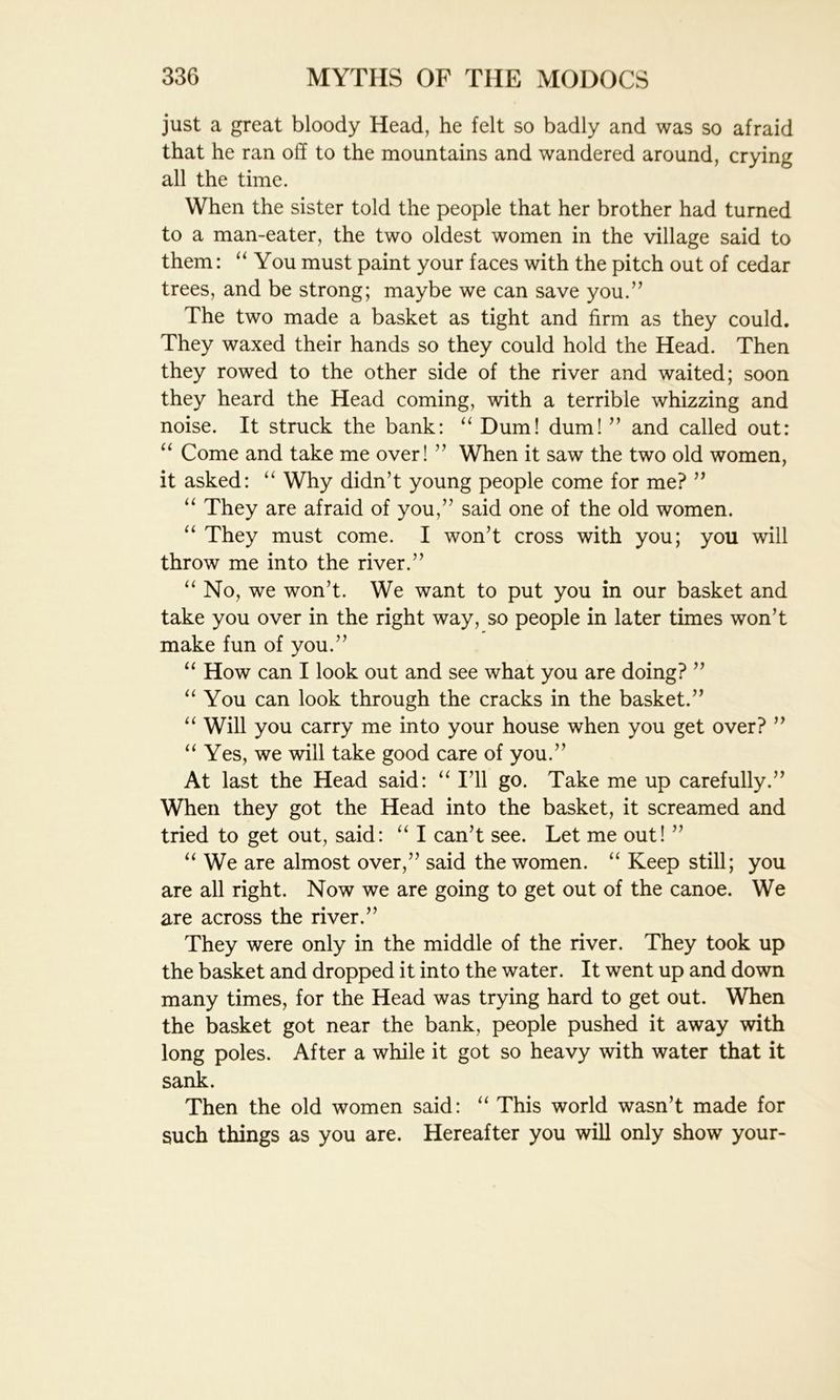 just a great bloody Head, he felt so badly and was so afraid that he ran off to the mountains and wandered around, crying all the time. When the sister told the people that her brother had turned to a man-eater, the two oldest women in the village said to them: “You must paint your faces with the pitch out of cedar trees, and be strong; maybe we can save you.” The two made a basket as tight and firm as they could. They waxed their hands so they could hold the Head. Then they rowed to the other side of the river and waited; soon they heard the Head coming, with a terrible whizzing and noise. It struck the bank: “ Dum! dum! ” and called out: “ Come and take me over! ” When it saw the two old women, it asked: “ Why didn’t young people come for me? ” “ They are afraid of you,” said one of the old women. “ They must come. I won’t cross with you; you will throw me into the river.” “ No, we won’t. We want to put you in our basket and take you over in the right way, so people in later times won’t make fun of you.” “ How can I look out and see what you are doing? ” “You can look through the cracks in the basket.” “ Will you carry me into your house when you get over? ” “Yes, we will take good care of you.” At last the Head said: “ I’ll go. Take me up carefully.” When they got the Head into the basket, it screamed and tried to get out, said: “ I can’t see. Let me out! ” “We are almost over,” said the women. “ Keep still; you are all right. Now we are going to get out of the canoe. We are across the river.” They were only in the middle of the river. They took up the basket and dropped it into the water. It went up and down many times, for the Head was trying hard to get out. When the basket got near the bank, people pushed it away with long poles. After a while it got so heavy with water that it sank. Then the old women said: “ This world wasn’t made for such things as you are. Hereafter you will only show your-