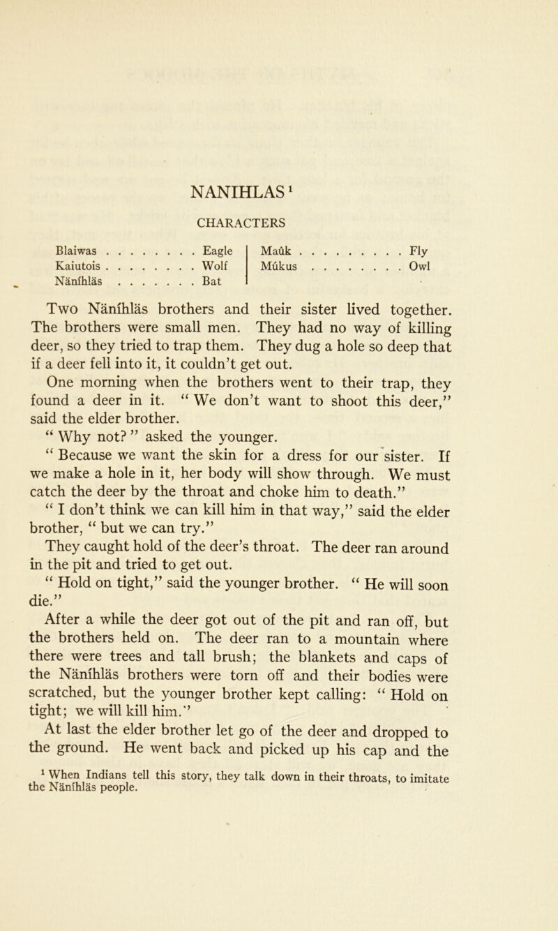 NANIHLAS1 CHARACTERS Blaiwas Eagle Kaiutois Wolf Nanihlas Bat Mauk Fly Mukus Owl Two Nanihlas brothers and their sister lived together. The brothers were small men. They had no way of killing deer, so they tried to trap them. They dug a hole so deep that if a deer fell into it, it couldn’t get out. One morning when the brothers went to their trap, they found a deer in it. “ We don’t want to shoot this deer,” said the elder brother. “ Why not? ” asked the younger. “ Because we want the skin for a dress for our sister. If we make a hole in it, her body will show through. We must catch the deer by the throat and choke him to death.” “ I don’t think we can kill him in that way,” said the elder brother, “ but we can try.” They caught hold of the deer’s throat. The deer ran around in the pit and tried to get out. “ Hold on tight,” said the younger brother. “ He will soon die.” After a while the deer got out of the pit and ran off, but the brothers held on. The deer ran to a mountain where there were trees and tall brush; the blankets and caps of the Nanihlas brothers were torn off and their bodies were scratched, but the younger brother kept calling: “ Hold on tight; we will kill him.” At last the elder brother let go of the deer and dropped to the ground. He went back and picked up his cap and the 1 When Indians tell this story, they talk down in their throats, to imitate the Nanihlas people.