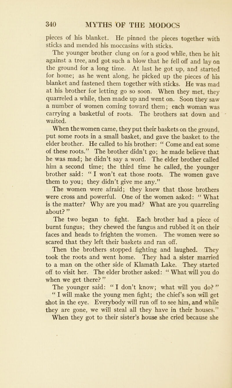 pieces of his blanket. He pinned the pieces together with sticks and mended his moccasins with sticks. The younger brother clung on for a good while, then he hit against a tree, and got such a blow that he fell off and lay on the ground for a long time. At last he got up, and started for home; as he went along, he picked up the pieces of his blanket and fastened them together with sticks. He was mad at his brother for letting go so soon. When they met, they quarreled a while, then made up and went on. Soon they saw a number of women coming toward them; each woman was carrying a basketful of roots. The brothers sat down and * waited. When the women came, they put their baskets on the ground, put some roots in a small basket, and gave the basket to the elder brother. He called to his brother: “ Come and eat some of these roots.’’ The brother didn’t go; he made believe that he was mad; he didn’t say a word. The elder brother called him a second time; the third time he called, the younger brother said: “ I won’t eat those roots. The women gave them to you; they didn’t give me any.” The women were afraid; they knew that those brothers were cross and powerful. One of the women asked: “ What is the matter? Why are you mad? What are you quarreling about?” The two began to fight. Each brother had a piece of burnt fungus; they chewed the fungus and rubbed it on their faces and heads to frighten the women. The women were so scared that they left their baskets and ran off. Then the brothers stopped fighting and laughed. They took the roots and went home. They had a sister married to a man on the other side of Klamath Lake. They started off to visit her. The elder brother asked: “ What will you do when we get there? ” The younger said: “ I don’t know; what will you do? ” “ I will make the young men fight; the chief’s son will get shot in the eye. Everybody will run off to see him, and while they are gone, we will steal all they have in their houses.” When they got to their sister’s house she cried because she