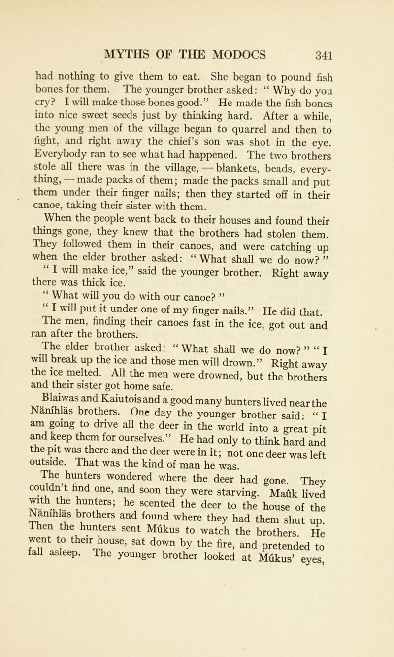 had nothing to give them to eat. She began to pound fish bones for them. The younger brother asked: “ Why do you cry? I will make those bones good.” He made the fish bones into nice sweet seeds just by thinking hard. After a while, the young men of the village began to quarrel and then to fight, and right away the chief’s son was shot in the eye. Everybody ran to see what had happened. The two brothers stole all there was in the village, — blankets, beads, every- thing, — made packs of them; made the packs small and put them under their finger nails; then they started off in their canoe, taking their sister with them. When the people went back to their houses and found their things gone, they knew that the brothers had stolen them. They followed them in their canoes, and were catching up when the elder brother asked: “ What shall we do now? ” I will make ice, said the younger brother. Right away there was thick ice. u What will you do with our canoe? ” “ 1 wil1 Put ^ ^der one of my finger nails.” He did that. The men, finding their canoes fast in the ice, got out and ran after the brothers. The elder brother asked: “What shall we do now?” “ I will break up the ice and those men will drown.” Right away the ice melted. All the men were drowned, but the brothers and their sister got home safe. Blaiwas and Kaiutoisand a good many hunters lived near the Nanihlas brothers. One day the younger brother said* “ I am going to drive all the deer in the world into a great pit and keep them for ourselves.” He had only to think hard and the pit was there and the deer were in it; not one deer was left outside. That was the kind of man he was. The hunters wondered where the deer had gone. They couldn’t find one, and soon they were starving. Mauk lived m uUTS; hC Scented the deer t0 the house of the Nanihlas brothers and found where they had them shut up. hen the hunters sent Mukus to watch the brothers. He went to their house, sat down by the fire, and pretended to lall asleep. The younger brother looked at Mukus’ eyes,
