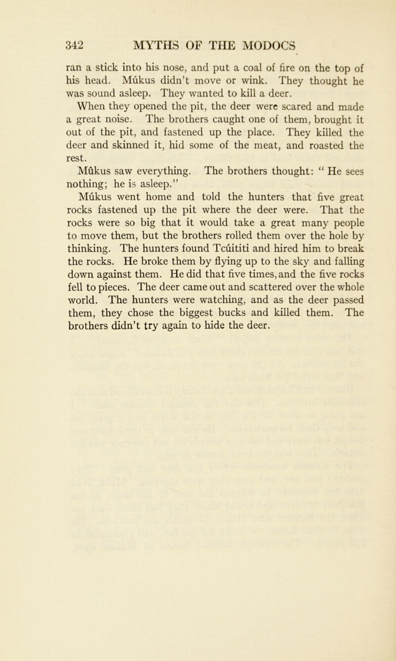 ran a stick into his nose, and put a coal of fire on the top of his head. Mukus didn’t move or wink. They thought he was sound asleep. They wanted to kill a deer. When they opened the pit, the deer were scared and made a great noise. The brothers caught one of them, brought it out of the pit, and fastened up the place. They killed the deer and skinned it, hid some of the meat, and roasted the rest. Mukus saw everything. The brothers thought: “ He sees nothing; he is asleep.” Mukus went home and told the hunters that five great rocks fastened up the pit where the deer were. That the rocks were so big that it would take a great many people to move them, but the brothers rolled them over the hole by thinking. The hunters found Tcuititi and hired him to break the rocks. He broke them by flying up to the sky and falling down against them. He did that five times, and the five rocks fell to pieces. The deer came out and scattered over the whole world. The hunters were watching, and as the deer passed them, they chose the biggest bucks and killed them. The brothers didn’t try again to hide the deer.