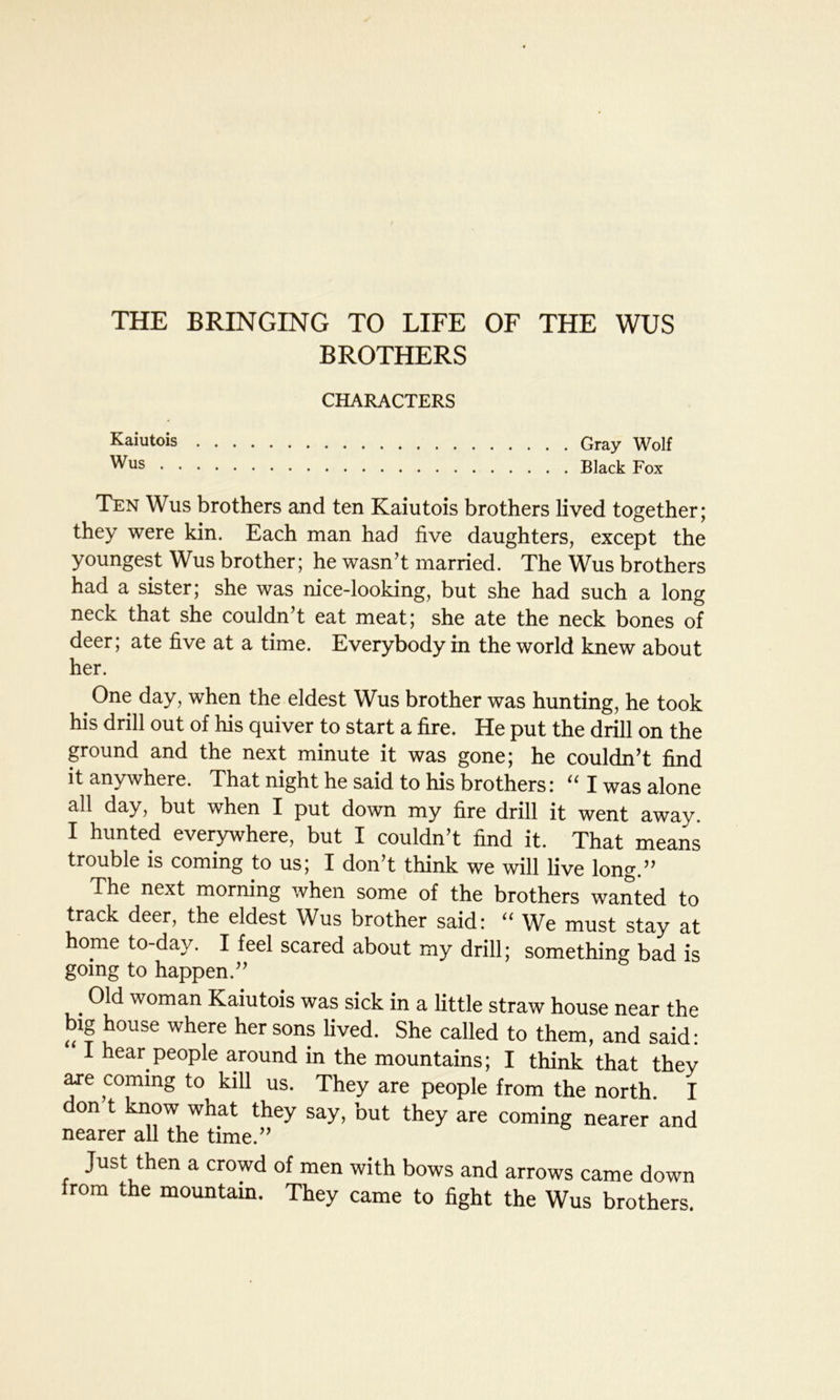 THE BRINGING TO LIFE OF THE WUS BROTHERS CHARACTERS . Gray Wolf . Black Fox Ten Wus brothers and ten Kaiutois brothers lived together; they were kin. Each man had five daughters, except the youngest Wus brother; he wasn’t married. The Wus brothers had a sister; she was nice-looking, but she had such a long neck that she couldn’t eat meat; she ate the neck bones of deer; ate five at a time. Everybody in the world knew about her. > One day, when the eldest Wus brother was hunting, he took his drill out of his quiver to start a fire. He put the drill on the ground and the next minute it was gone; he couldn’t find it anywhere. That night he said to his brothers: “ I was alone all day, but when I put down my fire drill it went away. I hunted everywhere, but I couldn’t find it. That means trouble is coming to us; I don’t think we will live long.” The next morning when some of the brothers wanted to track deer, the eldest Wus brother said: “ We must stay at hope to-day. I feel scared about my drill; something bad is going to happen.” Old woman Kaiutois was sick in a little straw house near the big house where her sons lived. She called to them, and said: I hear people around in the mountains; I think that they are coming to kill us. They are people from the north I don t know what they say, but they are coming nearer and nearer all the time.” Just then a crowd of men with bows and arrows came down from the mountain. They came to fight the Wus brothers. Kaiutois Wus .