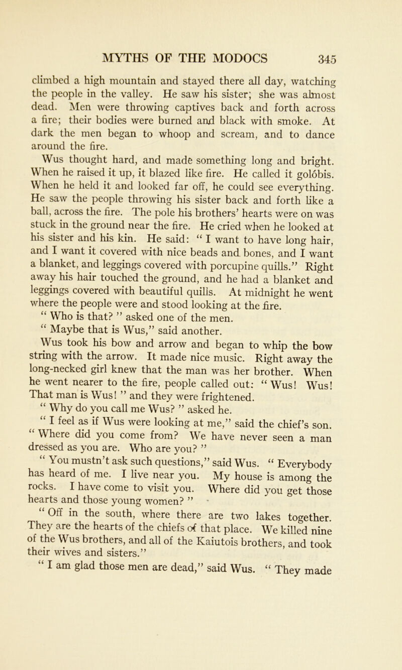 climbed a high mountain and stayed there all day, watching the people in the valley. He saw his sister; she was almost dead. Men were throwing captives back and forth across a fire; their bodies were burned and black with smoke. At dark the men began to whoop and scream, and to dance around the fire. Wus thought hard, and made something long and bright. When he raised it up, it blazed like fire. He called it golobis. When he held it and looked far off, he could see everything. He saw the people throwing his sister back and forth like a ball, across the fire. The pole his brothers’ hearts were on was stuck in the ground near the fire. He cried when he looked at his sister and his kin. He said: “ I want to have long hair, and I want it covered with nice beads and bones, and I want a blanket, and leggings covered with porcupine quills.” Right away his hair touched the ground, and he had a blanket and leggings covered with beautiful quills. At midnight he went where the people were and stood looking at the fire. “ Who is that? ” asked one of the men. “ Maybe that is Wus,” said another. Wus took his bow and arrow and began to whip the bow string with the arrow. It made nice music. Right away the long-necked girl knew that the man was her brother. When he went nearer to the fire, people called out: “ Wus! Wus! That man is Wus! ” and they were frightened. “ Why do you call me Wus? ” asked he. a “ 1 feel as if Wus were looking at me,” said the chief’s son. Where did you come from? We have never seen a man dressed as you are. Who are you? ” “ You mustn’t ask such questions,” said Wus. “ Everybody has heard of me. I live near you. My house is among the rocks. I have come to visit you. Where did you get those hearts and those young women? ” Off in the south, where there are two lakes together. They are the hearts of the chiefs of that place. We killed nine of the Wus brothers, and all of the Kaiutois brothers, and took their wives and sisters.” “ 1 am Slad those men are dead,” said Wus. “ They made