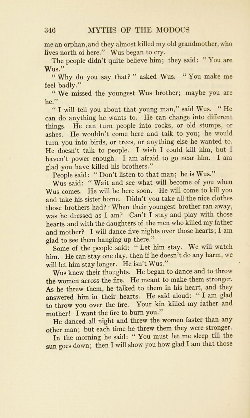 me an orphan, and they almost killed my old grandmother, who lives north of here.” Wus began to cry. The people didn’t quite believe him; they said: “ You are Wus.” “ Why do you say that? ” asked Wus. “You make me feel badly.” “We missed the youngest Wus brother; maybe you are he.” “ I will tell you about that young man,” said Wus. “ He can do anything he wants to. He can change into different things. He can turn people into rocks, or old stumps, or ashes. He wouldn’t come here and talk to you; he would turn you into birds, or trees, or anything else he wanted to. He doesn’t talk to people. I wish I could kill him, but I haven’t power enough. I am afraid to go near him. I am glad you have killed his brothers.” People said: “ Don’t listen to that man; he is Wus.” Wus said: “ Wait and see what will become of you when Wus comes. He will be here soon. He will come to kill you and take his sister home. Didn’t you take all the nice clothes those brothers had? When their youngest brother ran away, was he dressed as I am? Can’t I stay and play with those hearts and with the daughters of the men who killed my father and mother? I will dance five nights over those hearts; I am glad to see them hanging up there.” Some of the people said: “ Let him stay. We will watch him. He can stay one day, then if he doesn’t do any harm, we will let him stay longer. He isn’t Wus.” Wus knew their thoughts. He began to dance and to throw the women across the fire. He meant to make them stronger. As he threw them, he talked to them in his heart, and they answered him in their hearts. He said aloud: I am glad to throw you over the fire. Your kin killed my father and mother! I want the fire to burn you.” He danced all night and threw the women faster than any other man; but each time he threw them they were stronger. In the morning he said: “ You must let me sleep till the sun goes down; then I will show you how glad I am that those
