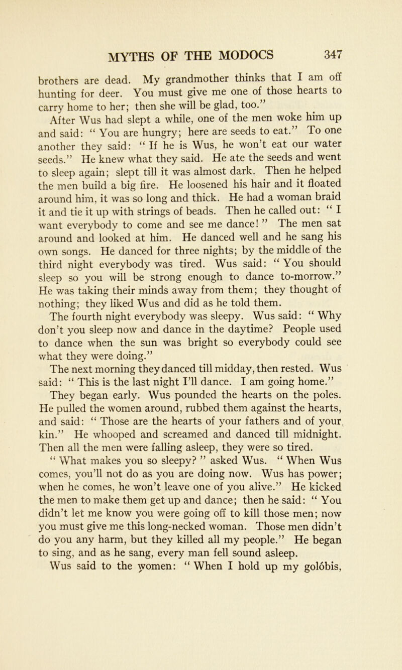 brothers are dead. My grandmother thinks that I am off hunting for deer. You must give me one of those hearts to carry home to her; then she will be glad, too.’ After Wus had slept a while, one of the men woke him up and said: “ You are hungry; here are seeds to eat.” To one another they said: “ If he is Wus, he won’t eat our water seeds.” He knew what they said. He ate the seeds and went to sleep again; slept till it was almost dark. Then he helped the men build a big fire. He loosened his hair and it floated around him, it was so long and thick. He had a woman braid it and tie it up with strings of beads. Then he called out: “ I want everybody to come and see me dance! ” The men sat around and looked at him. He danced well and he sang his own songs. He danced for three nights; by the middle of the third night everybody was tired. Wus said: “You should sleep so you will be strong enough to dance to-morrow.” He was taking their minds away from them; they thought of nothing; they liked Wus and did as he told them. The fourth night everybody was sleepy. Wus said: “Why don’t you sleep now and dance in the daytime? People used to dance when the sun was bright so everybody could see what they were doing.” The next morning they danced till midday, then rested. Wus said: “ This is the last night I’ll dance. I am going home.” They began early. Wus pounded the hearts on the poles. He pulled the women around, rubbed them against the hearts, and said: “ Those are the hearts of your fathers and of your^ kin.” He whooped and screamed and danced till midnight. Then all the men were falling asleep, they were so tired. “ What makes you so sleepy? ” asked Wus. “ When Wus comes, you’ll not do as you are doing now. Wus has power; when he comes, he won’t leave one of you alive.” He kicked the men to make them get up and dance; then he said: “You didn’t let me know you were going off to kill those men; now you must give me this long-necked woman. Those men didn’t do you any harm, but they killed all my people.” He began to sing, and as he sang, every man fell sound asleep. Wus said to the women: “ When I hold up my golobis,
