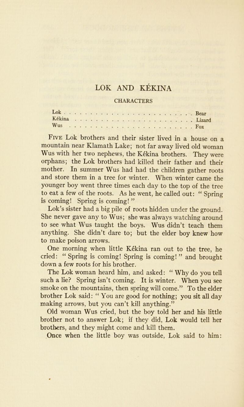 LOK AND KEKINA CHARACTERS kok Bear Kekina Lizard Wus Fox Five Lok brothers and their sister lived in a house on a mountain near Klamath Lake; not far away lived old woman Wus with her two nephews, the Kekina brothers. They were orphans; the Lok brothers had killed their father and their mother. In summer Wus had had the children gather roots and store them in a tree for winter. When winter came the younger boy went three times each day to the top of the tree to eat a few of the roots. As he went, he called out: “ Spring is coming! Spring is coming! ” Lok’s sister had a big pile of roots hidden under the ground. She never gave any to Wus; she was always watching around to see what Wus taught the boys. Wus didn’t teach them anything. She didn’t dare to; but the elder boy knew how to make poison arrows. One morning when little Kekina ran out to the tree, he cried: “ Spring is coming! Spring is coming! ” and brought down a few roots for his brother. The Lok woman heard him, and asked: “ Why do you tell such a lie? Spring isn’t coming. It is winter. When you see smoke on the mountains, then spring will come.” To the elder brother Lok said: “ You are good for nothing; you sit all day making arrows, but you can’t kill anything.” Old woman Wus cried, but the boy told her and his little brother not to answer Lok; if they did, Lok would tell her brothers, and they might come and kill them. Once when the little boy was outside, Lok said to him: