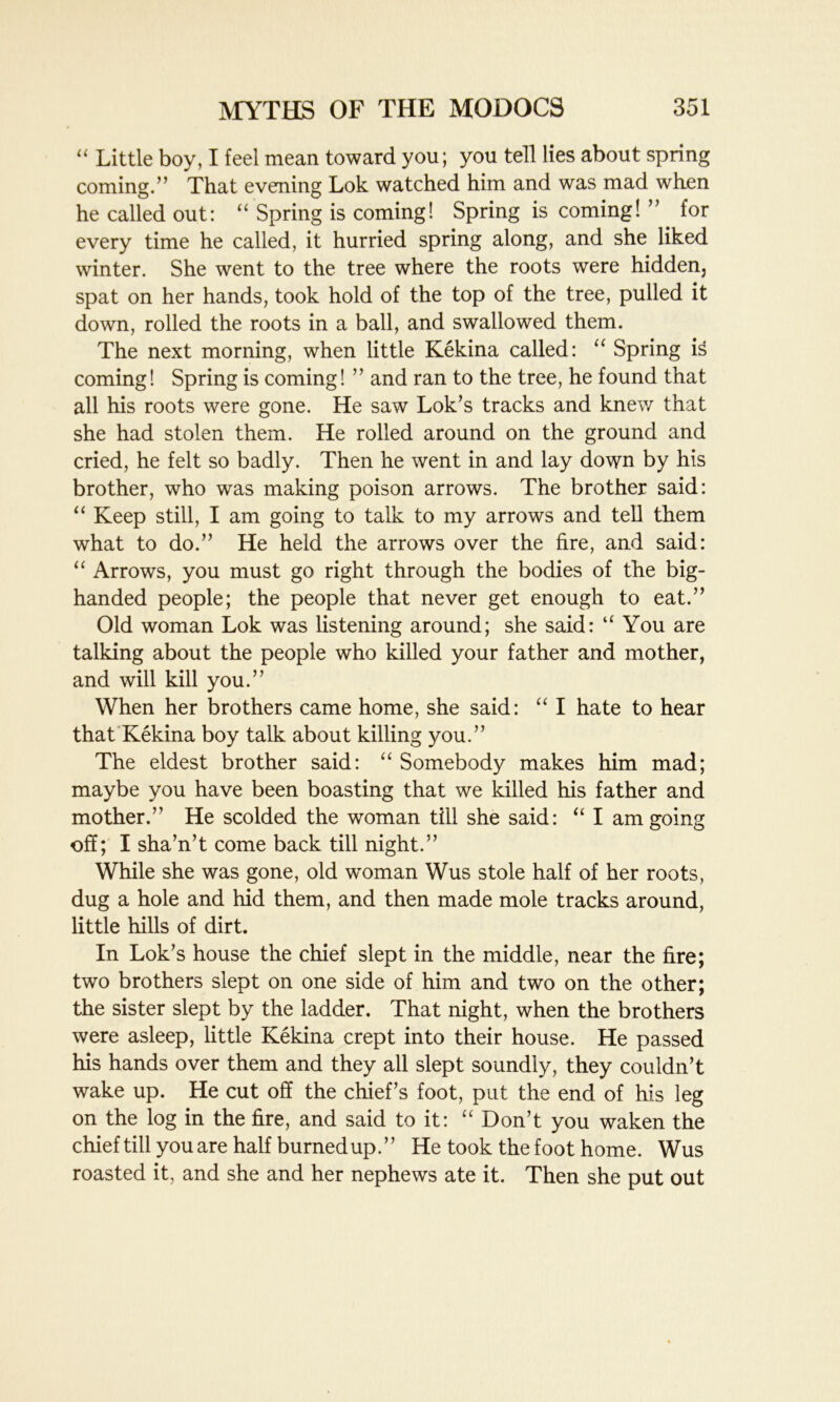 “ Little boy, I feel mean toward you; you tell lies about spring coming.” That evening Lok watched him and was mad when he called out: “ Spring is coming! Spring is coming! ” for every time he called, it hurried spring along, and she liked winter. She went to the tree where the roots were hidden, spat on her hands, took hold of the top of the tree, pulled it down, rolled the roots in a ball, and swallowed them. The next morning, when little Kekina called: “ Spring i3 coming! Spring is coming! ” and ran to the tree, he found that all his roots were gone. He saw Lok’s tracks and knew that she had stolen them. He rolled around on the ground and cried, he felt so badly. Then he went in and lay down by his brother, who was making poison arrows. The brother said: “ Keep still, I am going to talk to my arrows and tell them what to do.” He held the arrows over the fire, and said: “ Arrows, you must go right through the bodies of the big- handed people; the people that never get enough to eat.” Old woman Lok was listening around; she said: “You are talking about the people who killed your father and mother, and will kill you.” When her brothers came home, she said: “ I hate to hear that Kekina boy talk about killing you.” The eldest brother said: “ Somebody makes him mad; maybe you have been boasting that we killed his father and mother.” He scolded the woman till she said: “ I am going off; I sha’n’t come back till night.” While she was gone, old woman Wus stole half of her roots, dug a hole and hid them, and then made mole tracks around, little hills of dirt. In Lok’s house the chief slept in the middle, near the fire; two brothers slept on one side of him and two on the other; the sister slept by the ladder. That night, when the brothers were asleep, little Kekina crept into their house. He passed his hands over them and they all slept soundly, they couldn’t wake up. He cut off the chief’s foot, put the end of his leg on the log in the fire, and said to it: “ Don’t you waken the chief till you are half burned up.” He took the foot home. Wus roasted it, and she and her nephews ate it. Then she put out