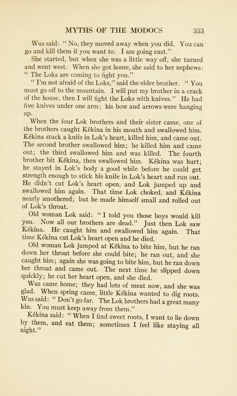 Wus said: “No, they moved away when you did. You can go and kill them if you want to. I am going east.” She started, but when she was a little way off, she turned and went west. When she got home, she said to her nephews: “ The Loks are coming to fight you.” “ I’m not afraid of the Loks,” said the elder brother. “ You must go off to the mountain. I will put my brother in a crack of the house, then I will fight the Loks with knives.” He had five knives under one arm; his bow and arrows were hanging up. When the four Lok brothers and their sister came, one of the brothers caught Kekina in his mouth and swallowed him. Kekina stuck a knife in Lok’s heart, killed him, and came out. The second brother swallowed him; he killed him and came out; the third swallowed him and was killed. The fourth brother bit Kekina, then swallowed him. Kekina was hurt; he stayed in Lok’s body a good while before he could get strength enough to stick his knife in Lok’s heart and run out. He didn’t cut Lok’s heart open, and Lok jumped up and swallowed him again. That time Lok choked, and Kekina nearly smothered; but he made himself small and rolled out of Lok’s throat. Old woman Lok said: “ I told you those boys would kill yom Now all our brothers are dead.” Just then Lok saw Kekina. He caught him and swallowed him again. That time Kekina cut Lok’s heart open and he died. Old woman Lok jumped at Kekina to bite him, but he ran down her throat before she could bite; he ran out, and she caught him; again she was going to bite him, but he ran down her throat and came out. The next time he slipped down quickly; he cut her heart open, and she died. Wus came home; they had lots of meat now, and she was glad. When spring came, little Kekina wanted to dig roots. Wus said: “ Don’t go far. The Lok brothers had a great many kin. ^ You must keep away from them.” Kekina said: “ When I find sweet roots, I want to lie down by them, and eat them; sometimes I feel like staying all night.”