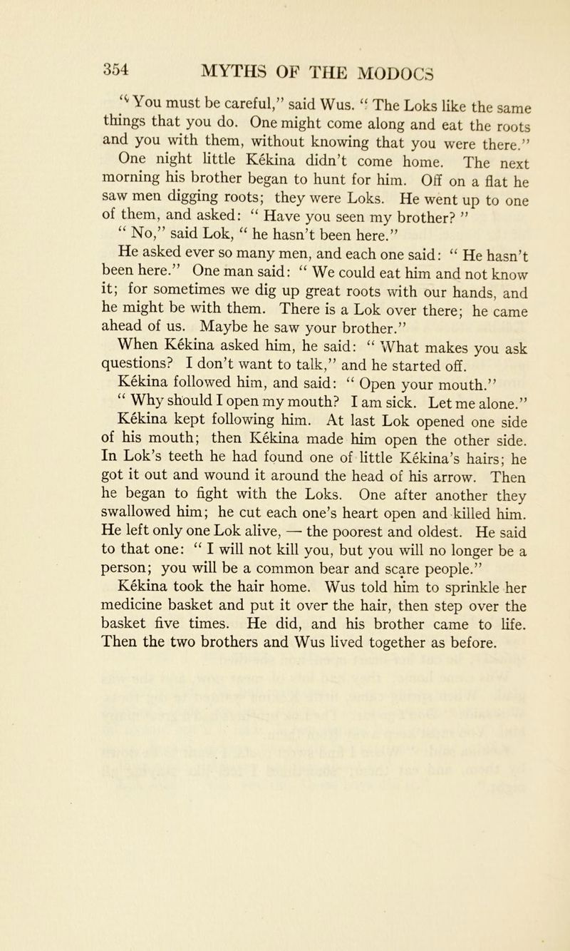 You must be careful,” said Wus. “ The Loks like the same things that you do. One might come along and eat the roots and you with them, without knowing that you were there.” One night little Kekina didn’t come home. The next morning his brother began to hunt for him. Off on a flat he saw men digging roots; they were Loks. He went up to one of them, and asked: “ Have you seen my brother? ” “ No,” said Lok, “ he hasn’t been here.” He asked ever so many men, and each one said: “ He hasn’t been here. One man said: u We could eat him and not know it; for sometimes we dig up great roots with our hands, and he might be with them. There is a Lok over there; he came ahead of us. Maybe he saw your brother.” When Kekina asked him, he said: “ What makes you ask questions? I don’t want to talk,” and he started off. Kekina followed him, and said: “ Open your mouth.” “ Why should I open my mouth? I am sick. Let me alone.” Kekina kept following him. At last Lok opened one side of his mouth; then Kekina made him open the other side. In Lok’s teeth he had found one of little Kekina’s hairs; he got it out and wound it around the head of his arrow. Then he began to fight with the Loks. One after another they swallowed him; he cut each one’s heart open and killed him. He left only one Lok alive, — the poorest and oldest. He said to that one: “ I will not kill you, but you will no longer be a person; you will be a common bear and scare people.” Kekina took the hair home. Wus told him to sprinkle her medicine basket and put it over the hair, then step over the basket five times. He did, and his brother came to fife. Then the two brothers and Wus lived together as before.