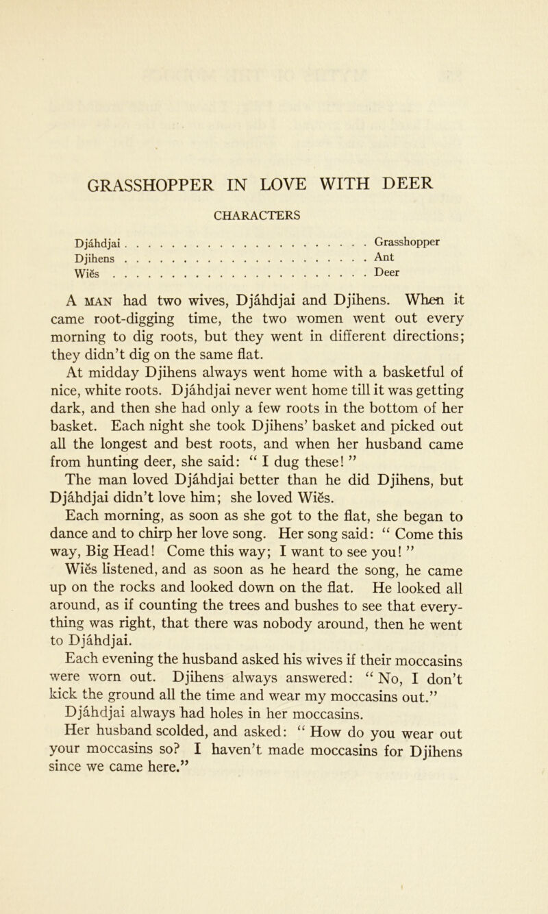 GRASSHOPPER IN LOVE WITH DEER CHARACTERS Djahdjai Grasshopper Djihens Ant Wies Deer A man had two wives, Djahdjai and Djihens. When it came root-digging time, the two women went out every morning to dig roots, but they went in different directions; they didn’t dig on the same flat. At midday Djihens always went home with a basketful of nice, white roots. Djahdjai never went home till it was getting dark, and then she had only a few roots in the bottom of her basket. Each night she took Djihens’ basket and picked out all the longest and best roots, and when her husband came from hunting deer, she said: “ I dug these! ” The man loved Djahdjai better than he did Djihens, but Djahdjai didn’t love him; she loved Wies. Each morning, as soon as she got to the flat, she began to dance and to chirp her love song. Her song said: “ Come this way, Big Head! Come this way; I want to see you! ” Wies listened, and as soon as he heard the song, he came up on the rocks and looked down on the flat. He looked all around, as if counting the trees and bushes to see that every- thing was right, that there was nobody around, then he went to Djahdjai. Each evening the husband asked his wives if their moccasins were worn out. Djihens always answered: “ No, I don’t kick the ground all the time and wear my moccasins out.” Djahdjai always had holes in her moccasins. Her husband scolded, and asked: u How do you wear out your moccasins so? I haven’t made moccasins for Djihens since we came here.”